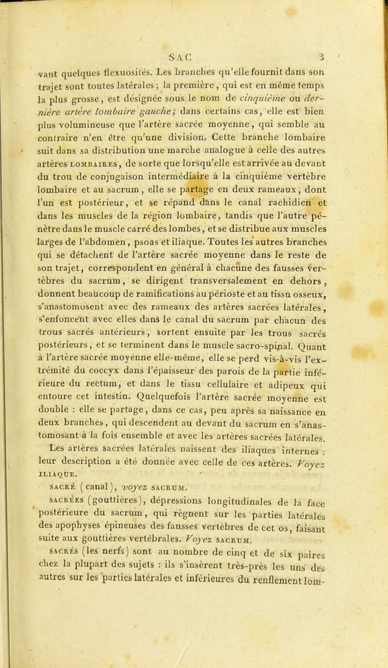 vant quelques flexuosités. Les branches qu'elle fournit dans son trajet sont toutes latérales ; la première , qui est en même temps la plus grosse, est désignée sous le nom de cinquième ou der- nière artère lombaire gauche; dans certains cas, elle est bien plus volumineuse que l'artère sacrée moyenne, qui semble au contraire n'en être qu'une division. Cette branche lombaire suit dans sa distribution une marche analogue à celle des autres artères lombaires, de sorte que lorsqu'elle est arrivée au devant du trou de conjugaison intermédiaire à la cinquième vertèbre lombaire et au sacrum, elle se partage en deux rameaux, dont l'un est postérieur, et se répand dans le canal rachidien et dans les muscles de la région lombaire, tandis que l'autre pé- nètre dans le muscle carré des lombes, et se distribue aux muscles larges de l'abdomen, psoas et iliaque. Toutes les autres branches qui se détachent de l'artère sacrée moyenne dans le reste de son trajet, correspondent en général à chacune des fausses ver- tèbres du sacrum, se dirigent transversalement en dehors , donnent beaucoup de ramifications au périoste et au tissu osseux, s'anastomosent avec des rameaux des artères sacrées latérales, s'enfoncent avec elles dans le canal du sacrum par chacun des trous sacrés antérieurs, sortent ensuite par les trous sacrés postérieurs, et se terminent dans le muscle sacro-spinal. Quant à l'artère sacrée moyenne elle-même, elle se perd vis-à-vis l'ex- trémité du coccyx dans l'épaisseur des parois de la partie infé- rieure du rectum, et dans le tissu cellulaire et adipeux qui entoure cet intestin. Quelquefois l'artère sacrée moyenne est double : elle se partage, dans ce cas, peu après sa naissance en. deux branches, qui descendent au devant du sacrum en s'anas- tomosant à la fois ensemble et avec les artères sacrées latérales. Les artères sacrées latérales naissent des iliaques internes leur description a été donnée avec celle de ces artères. Voyez ILIAQUE. sacré (canal), voyez sacrum. sacrées (gouttières), dépressions longitudinales de la face postérieure du sacrum, qui régnent sur les parties latérales des apophyses épineuses des fausses vertèbres de cet os, faisant suite aux gouttières vertébrales. Voyez sacrum. sacrés (les nerfs) sont au nombre de cinq et de six paires chez la plupart des sujets : ils s'insèrent très-près les uns des autres sur les parties latérales et inférieures du renflement lom-