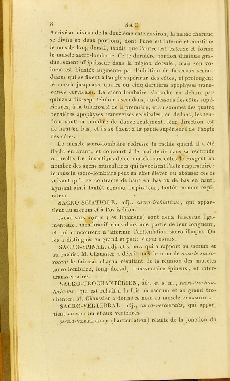 Arrivé au niveau de la douzième côte environ, la masse charnue se divise en deux portions, dont l'une est interne et constitue le muscle long dorsal, tandis que l'autre est externe et forme le muscle sacro-lombaire. Cette dernière portion diminue gra- duellement -d'épaisseur dans la région dorsale, mais son vo- lume est bientôt augmenté par l'addition de faisceaux secon- daires qui se fixent à l'angle supérieur des côtes, et prolongent le muscle jusqu'aux quatre ou cinq dernières apophyses trans- verses cervicales. Le sacro-lombaire s'attache en dehors par quinze à dix-sept tendons ascendans, au-dessous des côtes supé- rieures, à la tubérosité de la première, et au sommet des quatre dernières apophyses transverses cervicales; en dedans, les ten- dons sont'au nombre de douze seulement; leur direction est de liant en bas, et ils se fixent à la partie supérieuré de l'angle des côtes. Le muscle sacro-lombaire redresse le rachis quand il a été fléchi en avant, et concourt à le maintenir dans sa rectitude naturelle. Les insertions de ce muscle aux côtes le rangent au nombre des agens musculaires qui favorisent l'acte respiratoire : Je muscle sacro-lombaire peut en effet élever ou abaisser ces os suivant qu'il se contracte de haut en bas ou de bas en haut, agissant ainsi tantôt comme, inspirateur, tantôt comme expi- rateur. SACRO-SCIATIQLE, adj., sacro-isr.hiaticus, qui appar- tient au sacrum et à l'os ischion. sacro-sciatiques (les ligamens) sont deux faisceaux liga- menteux, membraniformes dans une partie de leur longueur, et qui concourent à affermir l'articulation sacro-iliaque. On les a distingués en grand et petit. Voyez bassin. SACRO-SPINAL, adj. et s. m., qui a rapport au sacrum et au rachis; M. Chaussier a décrit sous le nom de muscle sacro- spinal le faisceau charnu résultant de la réunion des muscles sacro lombaire, long dorsal, transversaire épineux, et inter- transversaires. SACRO-TROCHANTÉRIEN, adj. et s. m., sacro-troc lia n- terianus, qui est relatif à la fois au sacrum et au grand tro- chanter. M. Chaussier a donné ce nom au muscle pyramidal. SACRO-VERTÉBRAL, adj., sacro-verlebralis, qui appar- tient au sacrum et aux vertèbres. sacro-vertébrale (l'articulation) résulte de la jonction du