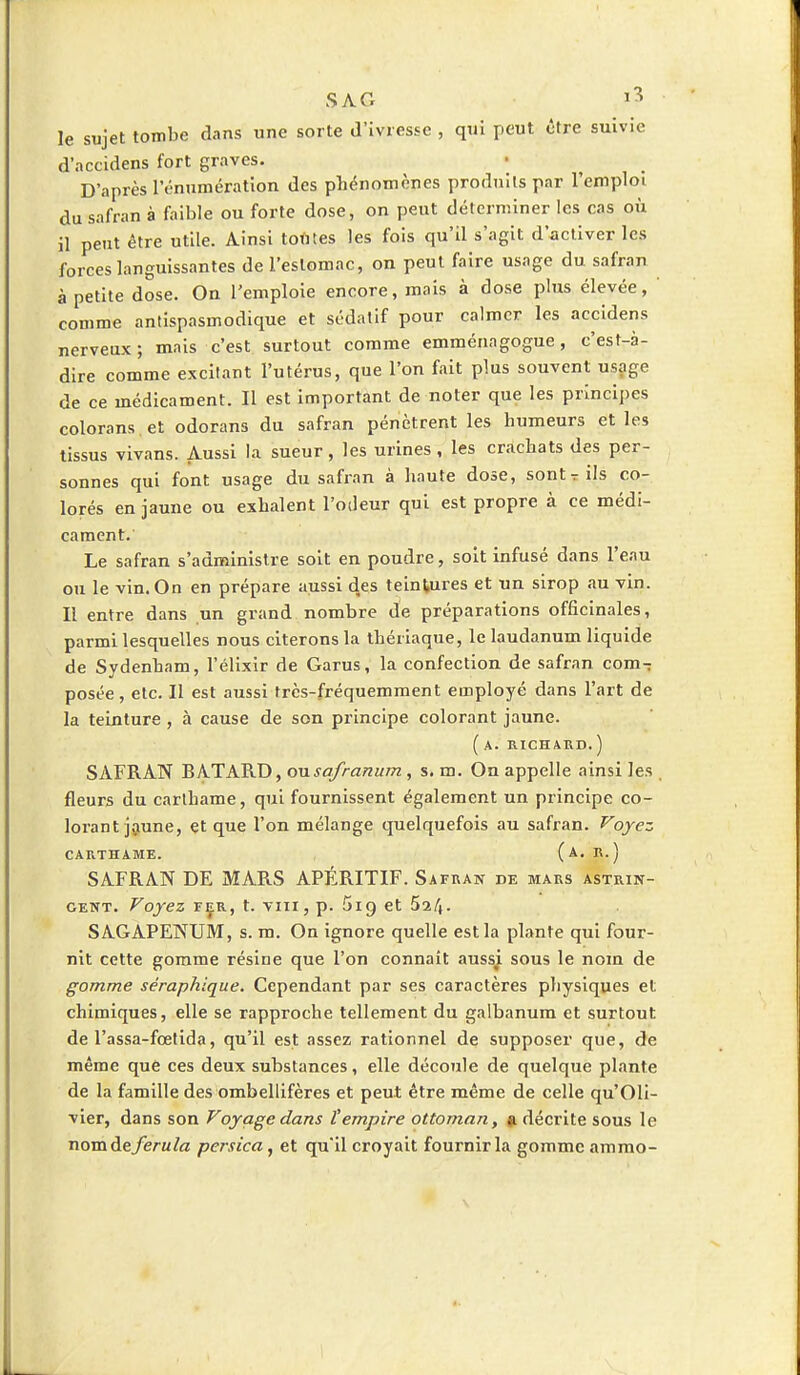 SAC, i? le sujet tombe dans une sorte d'ivresse , qui peut être suivie d'accidens fort graves. D'après rémunération des phénomènes produits par l'emploi du safran à faible ou forte dose, on peut déterminer les cas où il peut être utile. Ainsi toutes les fois qu'il s'agit d'activer les forces languissantes de l'estomac, on peut faire usage du safran à petite dose. On l'emploie encore, mais à dose plus élevée, comme antispasmodique et sédatif pour calmer les accidens nerveux; mais c'est surtout comme emménagogue, c'est-à- dire comme excitant l'utérus, que l'on fait plus souvent usage de ce médicament. Il est important de noter que les principes colorans.et odorans du safran pénètrent les humeurs et les tissus vivans. Aussi la sueur, les urines, les crachats des per- sonnes qui font usage du safran à haute dose, sont r ils co- lorés en jaune ou exhalent l'odeur qui est propre à ce médi- cament. Le safran s'administre soit en poudre, soit infusé dans l'eau ou le vin. On en prépare aussi des teintures et un sirop au vin. Il entre dans un grand nombre de préparations officinales, parmi lesquelles nous citerons la thériaque, le laudanum liquide de Sydenham, l'élixir de Garus, la confection de safran com- posée , etc. Il est aussi très-fréquemment employé dans l'art de la teinture , à cause de son principe colorant jaune. ( A. RICHARD.) SAFRAN BATARD, ousafranum, s. m. On appelle ainsi les fleurs du carthame, qui fournissent également un principe co- lorant jaune, et que l'on mélange quelquefois au safran. Voyez CARTHAME. (a. SAFRAN DE MARS APÉRITIF. Safran de mars astrin- gent. Voyez fer, t. vin, p. 5ip, et 5^4. SAGAPENUM, s. m. On ignore quelle est la plante qui four- nit cette gomme résine que l'on connaît aussi sous le nom de gomme séraphique. Cependant par ses caractères physiques et chimiques, elle se rapproche tellement du galbanum et surtout de l'assa-fœtida, qu'il est assez rationnel de supposer que, de même que ces deux substances, elle découle de quelque plante de la famille des ombellifères et peut être même de celle qu'Oli- vier, dans son Voyage dans l'empire ottoman, a décrite sous le nom de ferula persica, et qu'il croyait fournir la gomme ammo-