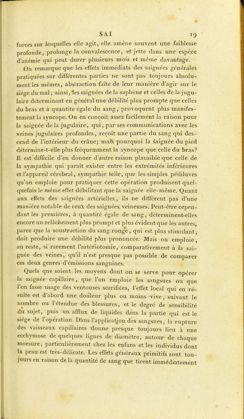 forces sur lesquelles elle agit, elle amène souvent une faiblesse profonde, prolonge la convalescence, et jette dans une espèce d'anémie qui peut durer plusieurs mois et même davantage. On remarque que les effets immédiats des saignées générales pratiquées sur différentes parties ne sont pas toujours absolu- ment les mêmes, abstraction faite de leur manière d'agir sur le siège du mal ; ainsi, 'les saignées de la saphène et celles de la jugu- laire déterminant en général une débilité plus prompte que celles du bras et à quantité égale du sang, provoquent plus manifes- tement la syncope. On en conçoit assez facilement la raison pour la saignée de la jugulaire, qui, par ses communications avec les veines jugulaires profondes, reçoit une partie du sang qui des- cend de l'intérieur du crâne; maïs pourquoi la saignée du pied détermine-t-elle plus fréquemment la syncope que celle du bras? Il est difficile d'en donner d'autre raison plausible que celle de la sympathie qui paraît exister entre les extrémités inférieures et l'appareil cérébral, sympathie telle, que les simples pédiluves qu'on emploie pour pratiquer cette opération produisent quel- quefois le même effet débilitant que la saignée elle-même. Quant aux effets des saignées artérielles, ils ne diffèrent pas d'une manière notable de ceux des saignées, veineuses. Peut-être cepen- dant les premières, à quantité égale de sang, déterminent-elles encore un relâchement plus prompt et plus évident que les autres, parce que la soustraction du sang rouge, qui est plus stimulant, doit produire une débilité plus prononcée. Mais on emploie, au reste, si rarement l'artériotomie, comparativement à la sai- gnée des veines, qu'il n'est presque pas possible de comparer ces deux genres d'émissions sanguines. Quels que soient les moyens dont on se serve pour opérer la saignée capillaire, que l'on emploie les sangsues ou que l'on fasse usage des ventouses scarifiées, l'effet local qui en ré- sulte est d'abord une douleur plus ou moins vive, suivant le nombre ou l'étendue des blessures, et le degré de sensibilité du sujet, puis un afflux de liquides dans la partie qui est le siège de l'opération. Dans l'applicatjon des sangsues, la rupture des vaisseaux capillaires donne presque toujours lieu à une ecchymose de quelques lignes de diamètre, autour de chaque morsure, particulièremeut chez les enfans et les individus dont la peau est très-délicate. Les effets généraux primitifs sont tou- jours en raison delà quantité de sang que tirent immédiatement