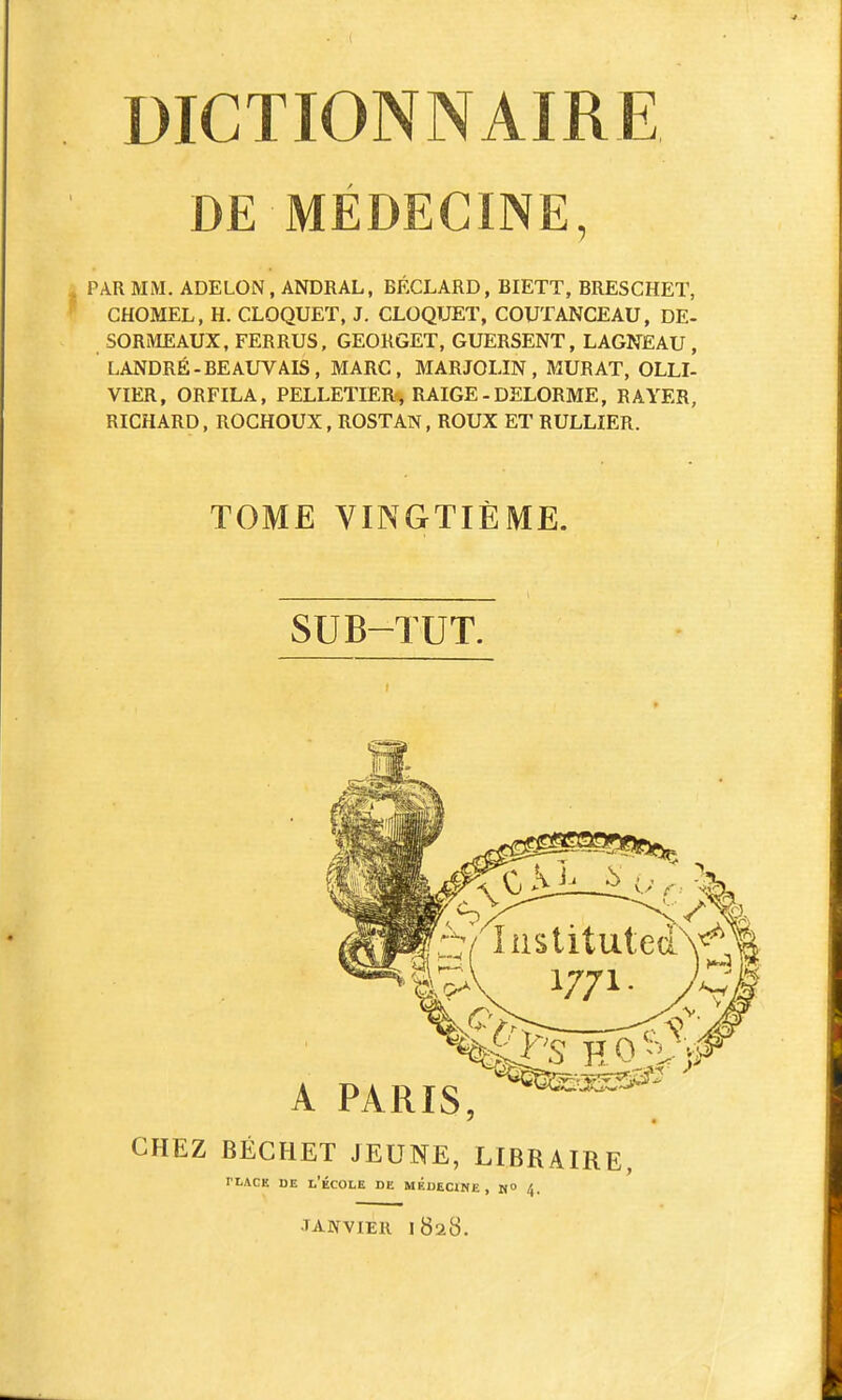 DE MÉDECINE, PAR MM. ADELON, ANDRAL, BÉCLARD, BIETT, BRESCHET, CHOMEL, H. CLOQUET, J. CLOQUET, COUTANCEAU, DE- SORMEAUX, FERRUS. GEORGET, GUERSENT, LAGNEAU, LANDRÉ-BEAUVAIS, MARC, MARJOLIN , MURAT, OLLI- VIER, ORFILA, PELLETIER^ RAIGE - DELORME, RAYER, RICHARD, ROCHOUX, ROSTAN, ROUX ET RULLIER. TOME VINGTIÈME. SUB-TUT. CHEZ BÉCHET JEUNE, LIBRAIRE, TLACE DE l'École de médecine, m° 4. TANVIEll 1828.