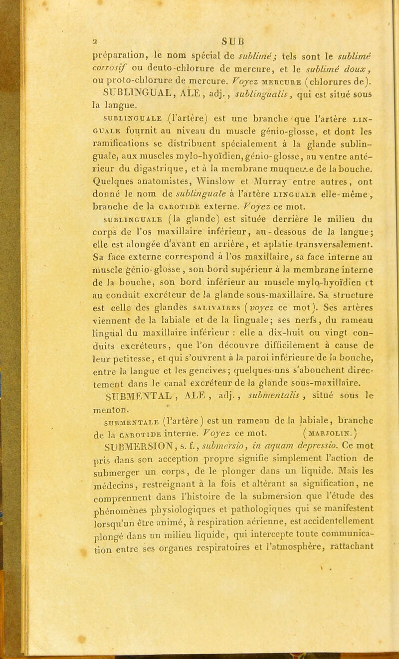 préparation, le nom spécial de sublimé; tels sont le sublimé corrosif ou deulo-chlorure de mercure, et le sublimé doux, ou prolo-cLlorure de mercure. Voyez mercure (chlorures de). SUBLINGUAL, ALE , adj,, sublingualis, qui est situé sous la langue. SUBLINGUALE (l'artcrc) est une brandie'que l'artère lin- guale fournit au niveau du muscle génio-glosse, et dont les ramifications se distribuent spécialement à la glande sublin- guale, aux muscles mylo-hyoïdicn,génio-glosse, au ventre anté- rieur du digastrique, et à la membrane muqueuse de la bouche. Quelques anatomisles, AVinslow et Murray entre autres, ont donné le nom de sublinguale à l'artère linguale elle-même, branche de la carotide externe. Voyez ce mot. SUBLINGUALE (la glande) est située derrière le milieu du corps de l'os maxillaire inférieur, au-dessous de la langue; elle est alongée d'avant en arrière, et aplatie transversalement. Sa face externe correspond à l'os maxillaire, sa face interne au muscle génio-glosse , son bord supérieur à la membrane interne de la bouche, son bord inférieur au muscle mylo-hyoïdien et au conduit excréteur de la glande sous-maxillaire. Sa structure est celle des glandes salivaires [voyez ce mot). Ses artères viennent de la labiale et de la linguale; ses nerfs, du rameau lingual du maxillaire inférieur : elle a dix-huit ou vingt con- duits excréteurs, que l'on découvre difficilement à cause de leur petitesse, et qui s'ouvrent à la paroi inférieure de la bouche, entre la langue et les gencives ; quelques-uns s'abouchent direc- tement dans le canal excréteur de la glande sous-maxillaire. SUBMENTAL , ALE , adj. , submentalis , situé sous le menton. SUBMENÏALE (l'artèrc ) est un rameau delà labiale, branche de la CAROTIDE interne. Voyez ce mot. (marjolin.) SUBMERSION, s. f., submersio, in aquam deprcssio. Ce mot pris dans son acception propre signifie simplement l'action de submerger un corps, de le plonger dans un liquide. Mais les médecins, restreignant à la fois et altérant sa signification, ne comprennent dans l'histoire de la submersion que l'étude des phénomènes physiologiques et pathologiques qui se manifestent lorsqu'un être animé, à respiration aérienne, est accidentellement plongé dans un milieu liquide, qui intercepte toute communica- tion entre ses organes respiratoires et l'atmosphère, rattachant