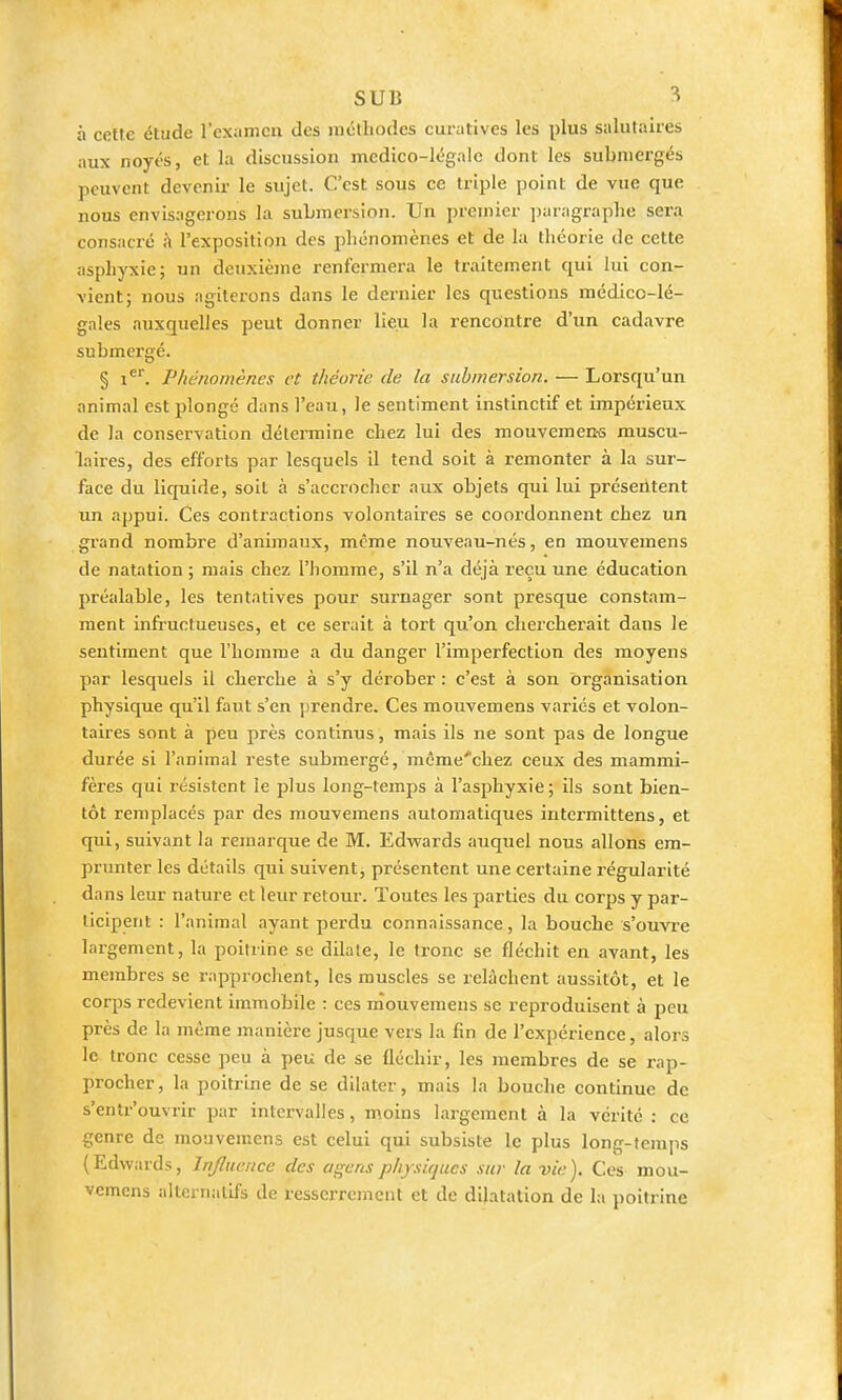 à cette étude l'examen des méthodes curatives les plus salutaires aux noyés, et la discussion mcdico-légaie dont les submergés peuvent devenir le sujet. C'est sous ce triple point de vue que nous envisagerons lu submersion. Un premier ])uragraplie sera consacré à l'exposition des phénomènes et de la théorie de cette asphyxie; un deuxième renfermera le traitement qui lui con- vient; nous agiterons dans le dernier les questions médico-lé- gales auxquelles peut donner lieu la rencontre d'un cadavre submergé. § 1^. Phénomènes et théorie de la submersion. — Lorsqu'un animal est plongé dans l'eau, le sentiment instinctif et impérieux de la conservation détermine chez lui des mouvemen-s muscu- laires, des efforts par lesquels il tend soit à remonter à la sur- face du liquide, soit à s'accrocher aux objets qui lui présentent un appui. Ces contractions volontaires se coordonnent chez un grand nombre d'animaux, même nouveau-nés, en mouveraens de natation ; mais chez l'homme, s'il n'a déjà reçu une éducation préalable, les tentatives pour surnager sont presque constam- ment infructueuses, et ce serait à tort qu'on chercherait dans le sentiment que l'homme a du danger l'imperfection des moyens par lesquels il cherche à s'y dérober : c'est à son organisation physique qu'il faut s'en ])rendre. Ces mouvemens variés et volon- taires sont à peu près continus, mais ils ne sont pas de longue durée si l'animal reste submergé, mcme'chez ceux des mammi- fères qui résistent le plus long-temps à l'asphyxie; ils sont bien- tôt remplacés par des mouvemens automatiques intermittens, et qui, suivant la remarque de M. Edv^ards auquel nous allons em- prunter les détails qui suivent, présentent une certaine régularité dans leur nature et leur retour. Toutes les parties du corps y par- ticipent : l'animal ayant perdu connaissance, la bouche s'ouvi'e largement, la poitrine se dilate, le tronc se fléchit en avant, les membres se rapprochent, les muscles se relâchent aussitôt, et le corps redevient immobile : ces mouvemens se reproduisent à peu près de la même manière jusque vers la fin de l'expérience, alors le tronc cesse peu à peu de se fléchir, les membres de se rap- procher, la poitrine de se dilater, mais la bouche continue de s'entr'ouvrir par intervalles, moins largement à la vérité : ce genre de mouvemens est celui qui subsiste le plus long-temps (Edwards, Influence des agens physiques sur la vie). Ces mou- vemens alternatifs de resserrement et de dilatation de la poitrine