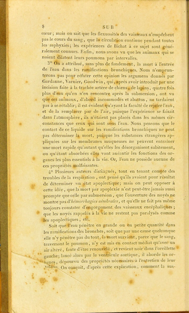 cœur; mais on sait que les flexuositcs des vaisseaux n'empdchent pas le cours du sang, que la circulation conlinue pendant toutes les asphyxies; les expériences de Bichat à ce sujet sont géné- ralement connues. Enfin, nous avons vu que les animaux qui se noient dilatent leurs poumons par intervalles. 3° On a attribué, sans plus de fondement, la mort à l'entrée de l'eau dans les ramifications broncliiques. Nous n'emprun- terons pas pour réfuter cette opinion les argumens donnés par Gardanne, Varnier, Goodwin, qui, après avoir introduit par une incision faite à la trachée artère de chiens, de lapins, quatre fois plus d'eau qu'on n'en rencontre après la submersion , ont vu que ces animaux, d'abord incommodés et abattus , ne tardaient pas à se rétablir; il est évident qu'ayant la faculté de rejeter l'eati, et de la remplacer par de l'air, puisque l'expérience se fiiisait dans l'atmosphère, ils n'étaient pas placés dans les mêmes cir- constances que ceux qui sont sous l'eau. Nous pensons que le contact de ce liquide sur les ramifications bronchiques ne peut pas déterminer la mort, puisque les substances étrangères ap- pliquées sur les membranes muqueuses ne peuvent entraîner unemoi't rapide qu'autant qu'elles les désorganisent subitement, ou qu'étant absoi'bées elles vont anéantir les fonctions des or- ganes les plus essentiels à la vie. Or, l'eau ne possède aucune de CCS propriétés malfaisantes. 4° Plusieurs auteurs dislinpués, tout en tenant compte des troubles de la respiration , ont pensé qu'ils avaient pour résultat de déterminer un état apoplectique; mais on peut opposer à celte idée , que la mort par apojjlexie n'est peut-être jamais aussi prompte que celle par submersion, que l'ouverture des noyés ne montre pas d'/icmoir/iagies cérébrales, et qu'elle ne fait pas même toujours constater d'engorgement des vaisseaux encéphaliques ; que les noyés rappelés à la vie ne restent pas paralysés comme 'les apoplectiques, etc. Soit que l'eau pénètre en grande ou ten petite quantité dans les ramifications des bronches, soit que par une cause quelconque elle n'y pénètre pas du tout, la mort survient, parce que le sang, traversant le poumon , n'y est mis en contact médiat qu'avec un air altéré, faute d'être renouvelé , et revient noir dans l'oreillette * gauche; lancé alors par le ventricule aortique, il aborde les or- •«iinos, dépourvu des propriétés nécessaires à l'eulretien de leur ^YitftïU On coiiçoit, d'après celte explication, comment la sus,-