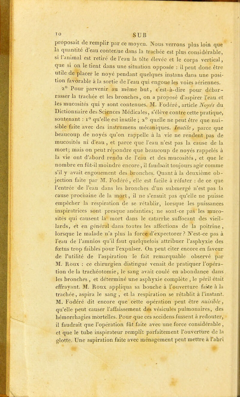 proposait de remplir par ce moyen. Nous verrons plus loin que la quantité d'eau contenue dans la trachée est plus considérable, si l'animal est retiré de l'eau la tête élevée et le corps vertical, que si on le tient dans une situation opposée : il peut donc être utdc de placer le noyé pendant quelques instans dans une posi- tion favorable à la sortie de l'eau qui engoue les voies aériennes. 2° Pour parvenir au même but, c'est-à-dire pour débar- rasser la trachée et les bronches, on a proposé d'aspirer l'eau et les mucosités qui y sont contenues. M. Fodéré, article Noyés du Dictionnaire des Sciences Médicales, s'élève contre cette pratique, soutenant : 1° qu'elle est inutile ; %° quelle ne peut être que nui- sible faite avec des instruraens mécaniques. Inutile, parce que beaucoup de noyés qu'on rappelle à la vie ne rendent pas de mucosités ni d'eau, et parce que l'eau n'est pas la cause de la mort; mais on peut répondre que beaucoup de noyés rappelés à la vie ont d'abord rendu de l'eau et des mucosités, et que le nombre en fût-il moindre encore, il faudiwit toujours agir comme s'il y avait engouement des bronches. Quant à la deuxième ob- jection faite par M. Fodéré, elle est facile à réfuter : de ce que l'entrée de l'eau dans les bronches d'un submergé n'est pas la cause prociiaine de la mort, il ne s'ensuit pas qu'elle ne puisse empêcher la respiration de se rétablir, lorsque les puissances inspiratrices sont presque anéanties; ne sonl-ce pas les muco- sités qui causent la mort dans le catarrhe suffocant des vieil- lards, et en général dans toutes les affections de la poitrine , lorsque le malade n'a plus la force d'expectorer ? N'est-ce pas à l'eau de l'amnios qu'il faut quelquefois attribuer l'asphyxie des fœtus trop faibles pour l'expulser. On peut citer encore en faveur de l'utilité de l'aspiration le fait remarquable observé par M. Roux : ce chirurgien distingué venait de pratiquer l'opéra- tion de la trachéotomie, le sang avait coulé en abondance dans les bronches , et déterminé une asphyxie complète , le péril était effrayant. M. Roux appliqua sa bouche à l'ouverture faitte à la trachée, aspira le sang , et la respiration se rétablit à l'instant. M. Fodéré dit encore que cette opération peut être nuisible, qu'elle peut causer l'affaissement des vésicules pulmonaires, des hémorrhagies mbrtelles. Pour que ces accidens fussent à redouter, il faudrait que l'opération fût faite avec une force considérable, et que le tube inspirateur remplît parfaitement l'ouverture de la glotte. Une aspiration faite avec ménagement peut mettre à l'abri