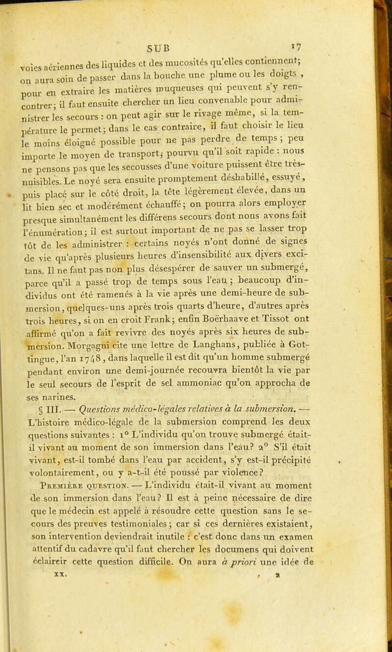 voies aériennes des liquides et des mucosités qu'elles contiennent; on aura soin de passer dans la bouche une plume ou les doigts , pour en extraire les matières muqueuses qui peuvent s'y ren- contrer; il faut ensuite chercher un lieu convenable pour admi- nistrer les secours : on peut agir sur le rivage même, si la tem- pérature le permet; dans le cas contraire, il faut choisir le lieu le moins éloigné possible pour ne pas perdre de temps; peu importe le moyen de transport,- pourvu qu'il soit rapide : nous ne pensons pas que les secousses d'une voiture puissent être très- nuisibles. Le noyé sera ensuite promptement déshabillé, essuyé, puis placé sur le côté droit, la téte légèrement élevée, dans un lit bien sec et modérément échauffé; on pourra alors employer presque simultanément les différens secours dont nous avons fait rénumération; il est surtout important de ne pas se lasser trop tôt de les administrer : certains noyés n'ont donné de signes de vie qu'après plusieurs heures d'insensibilité aux divers exci- tans. Il ne faut pas non plus désespérer de sauver un submergé, parce qu'il a passé trop de temps sous l'eati, ; beaucoup d'in- dividus ont été ramenés à la vie après une demi-heure de sub- mersion, quelques-uns après trois quarts d'heure, d'autres après trois heures, si on en croit Frank; enfin Boërhaave et Tissot ont affirmé qu'on a fait revivre des noyés après six heures de sub- mersion. Morgagni cite une lettre de Langhans, publiée à Got- lingue, l'an 17/18 , dans laquelle il est dit qu'un homme submergé pendant environ une demi-journée recouvra bientôt la vie par le seul secours de l'esprit de sel ammoniac qu'on approcha de ses narines. § III. — Questions médico-légales relatives à la submersion, — L'histoire médico-légale de la submersion comprend les deux: questions suivantes : i** L'individu qu'on trouve submergé était- il vivant au moment de son immersion dans l'eau? a° S'il était vivant, est-il tombé dans l'eau par accident, s'y est-il précipité volontairement, ou y a-t-il été poussé par violence? Première question. — L'individu était-il vivant au moment de son immersion dans l'eau? Il est à peine nécessaire de dire que le médecin est appelé à résoudre cette question sans le se- cours des preuves testimoniales; car si ces dernières existaient, son intervention deviendrait inutile : c'est donc dans un examen attentif du cadavre qu'il faut chercher les documens qui doivent éclaircir cette question difficile. On aura à priori une idée de xx. , ».