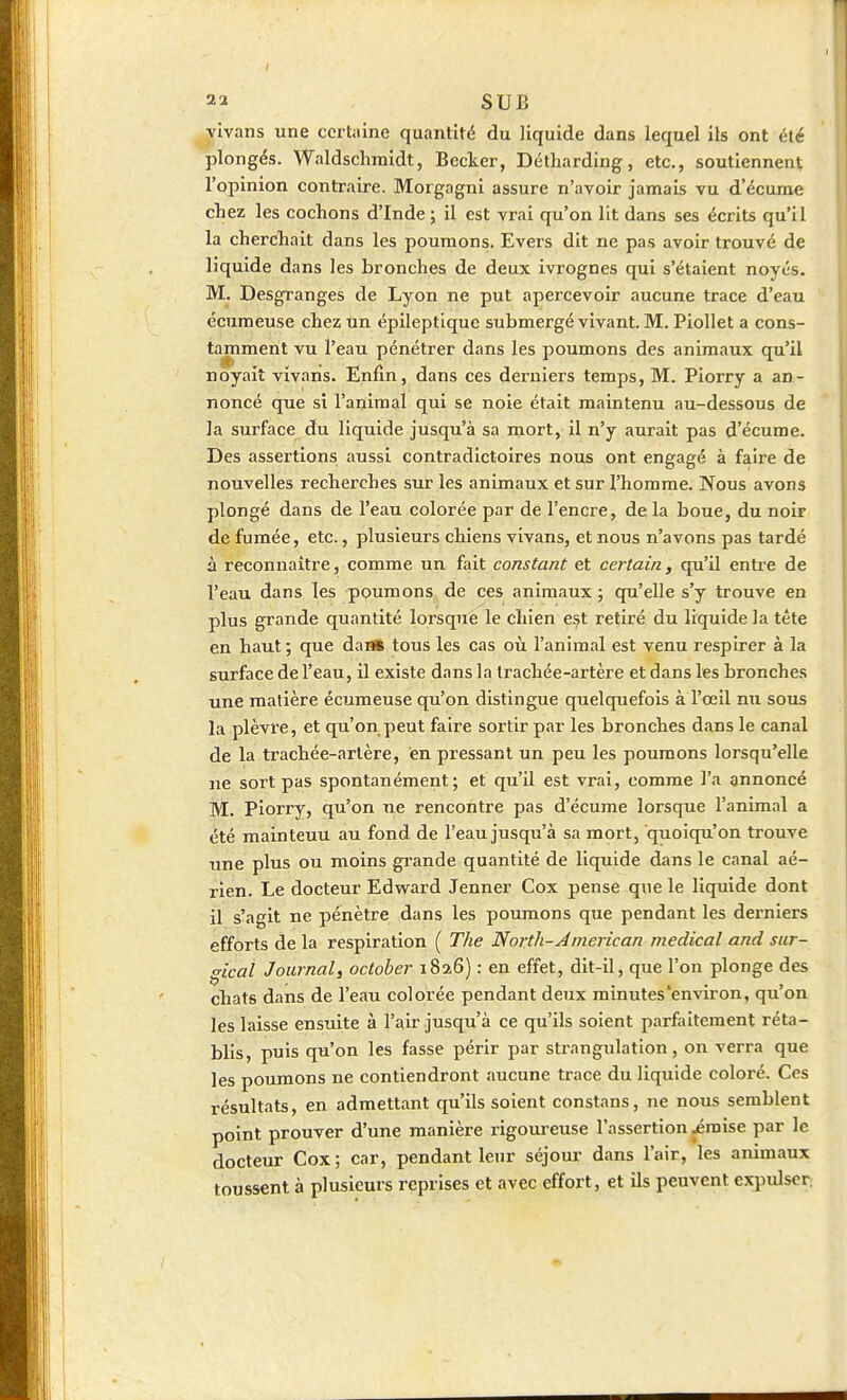 yivans une certaine quantité du liquide dans lequel ils ont été plongés. Waldschmidt, Becker, Détharding, etc., soutiennent l'opinion contraire. Morgagni assure n'avoir jamais vu d'écume chez les cochons d'Inde; il est vrai qu'on lit dans ses écrits qu'il la cherchait dans les poumons. Evers dit ne pas avoir trouvé de liquide dans les bronches de deux ivrognes qui s'étaient noyés. M. Desgranges de Lyon ne put apercevoir aucune trace d'eau écumeuse chez un épileptlque submergé vivant. M. Piollet a cons- tamment vu l'eau pénétrer dans les poumons des animaux qu'il noyait yivaris. Enfin, dans ces derniers temps, M. Piorry a an- noncé que si l'animal qui se noie était maintenu au-dessous de la surface du liquide jusqu'à sa mort, il n'y aurait pas d'écume. Des assertions aussi contradictoires nous ont engagé à faire de nouvelles recherches sur les animaux et sur l'homme. Nous avons plongé dans de l'eau colorée par de l'encre, de la boue, du noir de fumée, etc., plusieurs chiens vivans, et nous n'avons pas tardé à reconnaître, comme un fait constant et certain, qu'il entre de l'eau dans les ppumons de ces animaux ; qu'elle s'y trouve en plus grande quantité lorsque le chien e.st retiré du liquide la tête en haut; que dan* tous les cas où l'animal est venu respirer à la surface de l'eau, il existe dans la Irachée-artère et dans les bronches une matière écumeuse qu'on distingue quelquefois à l'œil nu sous la plèvx'e, et qu'on peut faire sortir par les bronches dans le canal de la trachée-artère, en pressant un peu les poumons lorsqu'elle ne sort pas spontanément; et qu'il est vrai, comme l'a annoncé M. piorry, qu'on ne rencontre pas d'écume lorsque l'animal a été mainteuu au fond de l'eau jusqu'à sa mort, quoiqu'on trouve une plus ou moins grande quantité de liquide dans le canal aé- rien. Le docteur Edward Jenner Cox pense que le liquide dont il s'agit ne pénètre dans les poumons que pendant les derniers efforts de la respiration ( The North-American médical and sur- ^ical Journal, october 1826) : en effet, dit-il, que l'on plonge des chats dans de l'eau colorée pendant deux minutes'environ, qu'on les laisse ensuite à l'^ir jusqu'à ce qu'ils soient parfaitement réta- bhs, puis qu'on les fasse périr par strangulation, on verra que les poumons ne contiendront aucune trace du liquide coloré. Ces résultats, en admettant qu'ils soient constans, ne nous semblent point prouver d'une manière rigoureuse l'assertion jémise par le docteur Cox; car, pendant leur séjour dans l'air, les animaux toussent à plusieurs reprises et avec effort, et ils peuvent expulser