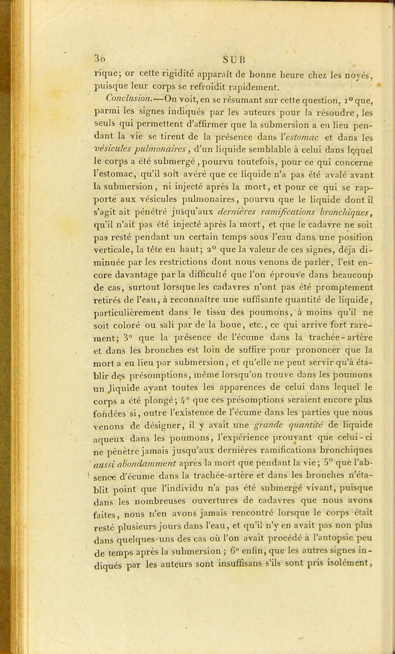 rique; or cette rigidité appaniît de bonne heure chez les noyés, puisque leur corps se refi oidit rapidement. Conclusion.—On voit, en se résumant sur cette question, i que, parmi les signes indiqués par les auteurs pour la résoudre, les seuls qui permettent d'affirmer que la submersion a eu lieu pen- dant la vie se tirent de la présence dans l'estomac et dans les •vésicules pulmonaires, d'un liquide semblable à celui dans Içquel le corps a été submergé , pourvu toutefois, pour ce qui concerne l'estomac, qu'il soft avéré que ce liquide n'a pas été avalé avant la submersion, ni injecté après la mort, et pour ce qui se rap- porte aux vésicules pulmonaires, pourvu que le liquide dont il s'agit ait pénétré jusqu'aux dernières ramifications bronchiques, qu'il n'ait pas été injecté après la mort, et que le cadavre ne soit pas resté pendant un certain temps sous l'eau dans^une position verticale, la tête en haut; 2° que la valeur de ces signes, déjà di- minuée par les restrictions dont nous venons de parler, l'est en- core davantage parla difficulté que l'on éprouve dans beaucoup de cas, surtout lorsque les cadavres n'ont pas été promptement retirés de l'eau, à reconnaître une suffisante quantité de liquide, particulièrement dans Je tissu des poumons, à moins qu'il ne soit coloré ou sali par de la boue, etc., ce qui arrive fort rare- ment; 3° que la présence de l'écume dans là trachée-artère et dans les bronches est loin de suffire pour prononcer que la mort a eu lieu par submersion, et qu'elle ne peut servir qu'à éta- blir des présomptions, même lorsqu'on trouve dans les poumons un Jiquide ayant toutes les apparences de celui dans lequel le corps a été plongé; k° que ces présomptions seraient encore plus fondées si, outre l'existence de l'écume dans les parties que nous venons de désigner, il y avait une grande quantité de liquide aqueux dans les poumons, l'expérience prouvant que celui-ci ne pénètre jamais jusqu'aux dei'nières ramifications bronchiques aussi abondamment après la mort que pendant la vie ; 5° que l'ab- ' sence d'écume dans la trachée-artère et dans les bronches n'éta- blit point que l'individu n'a pas été submergé vivant, puisque dans les nombreuses ouvertures de cadavres que nous avons faites, nous n'en avons jamais rencontré lorsque le corps était resté plusieurs jours dans l'eau, et qu'il n'y en avait pas non plus dans quelques-uns des cas où l'on avait procédé à l'autopsie peu de temps après la submersion ; 6° enfin, que les autres signes in- diqués par les auteurs sont insuffisans s'ils sont pris isolément,