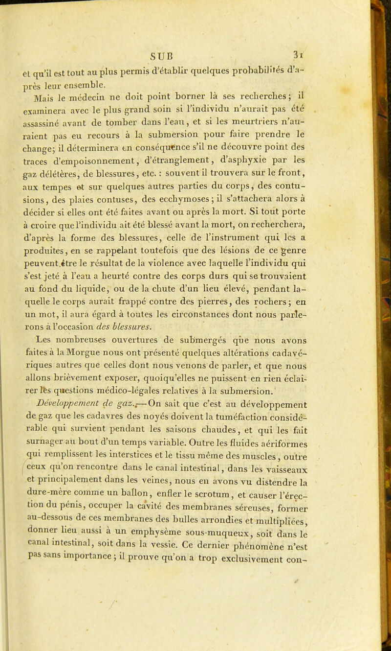 el qu'il est tout au plus permis d'établir quelques probabilités d'a- près leur ensemble. Mais le mcdeciu ne doit point borner là ses recherches ; il examinera avec le plus grand soin si l'individu n'aurait pas été assassiné avant de tomber dans l'eau, et si les meurtriers n'au- raient pas eu recours à la submersion pour lînre prendre le change; il déterminera en conséquence s'il ne découvre point des traces d'empoisonnement, d'étranglement, d'asphyxie par les gaz délétères, de blessures, etc. : souvent il trouvera sur le front, aux tempes et sur quelques autres parties du corps, des contu- sions, des plaies contuses, des ecchymoses; il s'attachera alors à décider si elles ont été faites avant ou après la mort. Si tout porte à croire que l'individu ait été blessé avant la mort, on recherchera, d'après la forme des blessures, celle de l'instrument qui les a produites, en se rappelant toutefois que des lésions de ce genre peuvent.étre le résultat de la violence avec laquelle l'individu qui s'est jeté à l'eau a heurté contre des corps durs qui se trouvaient au fond du liquide, ou de la chute d'un lieu élevé, pendant la- quelle le corps aurait frappé contre des pierres, des rochei's ; en un mot, il aura égard à toutes les circonstances dont nous parle- rons à l'occasion des blessures. Les nombreuses ouvertures de submergés que nous avons faites à la Morgue nous ont présenté quelques altérations cadavé- riques autres que celles dont nous venons de parler, et que nous allons brièvement exposer, quoiqu'elles ne puissent en rien éclai- rer lïs questions médico-légales relatives à la submersion. Développement de gaz.f—On sait que c'est au développement de gaz que les cadavres des noyés doivent la tuméfaction considé- rable qui survient pendant les saisons chaudes, et qui les fait surnager au bout d'un temps variable. Outre les fluides aériformes 5pii remplissent les interstices et le tissu même des muscles, outre / ceux qu'on rencontre dans le canal intestinal, dans les vaisseaux et principalement dans les veines, nous en avons vu distendre la dure-mère comme un ballon, enfler le scrotum, et causer l'érec- tion du pénis, occuper la cavité des membranes séreuses, former au-dessous de ces membranes des bulles arrondies et midtipliées, donner lieu aussi à un emphysème sous-muqueux, soit dans le canal Intestinal, soit dans la vessie. Ce dernier phénomène n'est pas sans importance ; il prouve qu'on a trop exclusivement con-