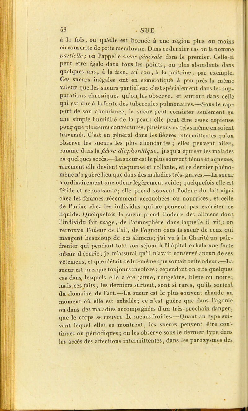 à la fois, ou qu'elle est bornée à une région plus ou moins circonscrite de cette membrane. Dans ce dernier cas on la nomme partielle ; on l'appelle sueur générale dans le premier. Celle-ci peut être égale dans tous les points , ou plus abondante dans quelques-uns, à la face, au cou, à la poitrine, par exemple. Ces sueurs inégales ont en séméiotiqufe à peu près la même valeur que les sueurs partielles ; c'est spécialement dans les sup- purations cbroBÎques qu'on.les observe, et surtout dans celle qui est due à la fonte des tubercules pulmonaires.—Sous le rap- port de son abondance, la sueur peut consister seulement en une! simple humidité de la peau; elle peut être assez copieuse pour que plusieurs couvertures, plusieurs matelas même en soient traversés. C'est en général dans les fièvres intermittentes qu'on observe les sueurs les plus abondantes ; elles peuvent aller, comme dans la fièvre dîaphorétique, jusqu'à épuiser les malades en quelques accès.—La sueur est le plus souvent ténue et aqueuse; rarement elle devient visqueuse et collante, et ce dernier phéno- mène n'a guère lieu que dans des maladies très-graves.—La sueur a ordinairement une odeur légèrement acide; quelquefois elle est fétide et repoussante; elle prend souvent l'odeur du lait aigri chez les femmes récemment accouchées ou nourrices, et celle de l'urine chez les individus qui ne peuvent pas excréter ce liquide. Quelquefois la sueur prend l'odeur des alimens dont l'individu fait usage, de l'atmosphère dans laquelle il vit.: on retrouve l'odeur de l'ail, de l'ognon dans la sueur de ceux qui mangent beaucoup de ces alimens; j'ai vu à la Charité un pale- frenier qui pendant tout son séjour à l'hôpital exhala une forte odeur d'écurie; je m'assurai qu'il n'avait conservé aucun de ses vêtemens, et que c'était de lui-même que sortait cette odeur.—La sueur est presque toujours incolore; cependant on cite quelques cas dan^ lesquels elle a été jaune, rougeâtre, bleue ou noire; mais.ces^faits, les derniers surtout, sont si rares, qu'ils sortent du .domaine de l'art.—La sueur est le plus «ouvent chaude au moment où elle est exhalée; ce n'est guère que dans l'agonie ou dans des maladies accompagnées d'un très-prochain danger, que le corps se couvre de sueurs froides.—Quant au type sui- vant lequel elles se montrent, les sueurs peuvent être con- tinues ou périodiques; on les observe sous le dernier type dans les accès des affections intermittentes, dans les paroxysmes des