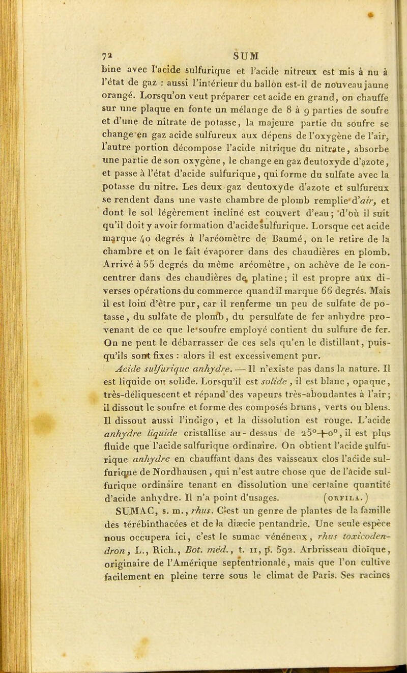 7» SUM bine avec l'acide sulfurlque et l'acide nitreux est mis à nu à l'état de gaz : aussi l'inlérleur du ballon est-il de notiveau jaune orangé. Lorsqu'on veut préparer cet acide en grand, on chauffe sur nne plaque en fonte un mélange de 8 à 9 parties de soufre et d'une de nitrate de potasse, la majeure partie du soufre se change en gaz acide sulfureux aux dépens de l'oxygène de l'air, I autre portion décompose l'acide nitrique du nitrate, absorbe une partie de son oxygène, le change en gaz deutoxyde d'azote, et passe à l'état d'acide sulfurique, qui forme du sulfate avec la jpotasse du nitre. Les deux gaz deutoxyde d'azote et sulfureux se rendent dans une vaste chambre de plomb remplie'd'atV-, et dont le sol légèrement incliné est couvert d'eau; *d'où il suit qu'il doit y avoir formation d'acide sulfurique. Lorsque cet acide marque 40 degrés à l'aréomètre de Baumé, on le retire de la chambre et on le fait évaporer dans des chaudières en plomb. Arrivé à 55 degrés du même aréomètre , on achève de le con- centrer dans des chaudières d^ platine; il est propre aux di- verses opérations du commerce quand il marque 66 degrés. Mais il est loini d'être pur, car il renferme un peu de sulfate de po- tasse, du sulfate de plomb, du persulfate de fer anhydre pro- venant de ce que le'soufre employé contient du sulfure de fer. On ne peut le débarrasser de ces sels qu'en le distillant, puis- qu'ils sonrt fixes : alors il est excessivement pur. Acide sulfurique anhydre. — Il n'existe pas dans la nature. Il est liquide or. solide. Lorsqu'il est solide , il est blanc , opaque, très-déliquescent et répand'des vapeurs très-abondantes à l'air; il dissout le soufre et forme des composés bruns, verts ou bleus. II dissout aussi l'indigo, et la dissolution est rouge. L'acide anhydre liquide cristallise au-dessus de 25°-l-o°,il est plus fluide que l'acide sulfurique ordinaire. On obtient l'acide sulfu- rique anhydre en chauffant dans des vaisseaux clos l'acide sul- furiqjie de Nordhausen, qui n'est autre chose que de l'Acide sul- furique ordinaire tenant en dissolution une certaine quantité d'acide anhydre. Il n'a point d'usages. (orfila.) SUMAC, s. m., rhus. Cîest un genre de plantes de la famille des térébinthacées et de la diaecie pentandrie. Une seule espèce nous occupera ici, c'est le sumac vénéneîix, rhus toxicoden- dron, h., Rich., Bot. méd., t. 11, ji. Sga. Arbrisseau dioïque, originaire de l'Amérique septentrionale, mais que l'on cultive facilement en pleine terre sous le climat de Paris. Ses racines