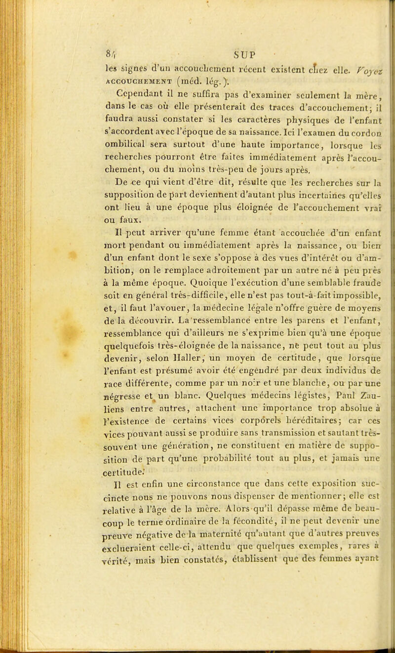 8/, SUP les signes d'un accoucLement récent existent ctiez elle. Fojcz AccoucuEMENT (inéd. lég. ). Cependant il ne suffira pas d'examiner seulement la mère, dans le cas où elle présenterait des traces d'accouchement; il faudra aussi constater si les caractères physiques de l'enfant s'accordent avec l'époque de sa naissance. Ici l'examen du cordon ombilical sera surtout d'une haute importance, lorsque les recherches pourront être faites immédiatement après l'accou- chement, ou du moins très-peu de jours après. De ce qui vient d'élre dit, résulte que les recherches sur la supposition de part deviennent d'autant plus incertaiùes qu'elles ont lieu à une époque plus éloignée de l'accouchement vrar ou faux. Il peut arriver qu'une femme étant accouchée d'un enfant mort pendant ou immédiatement après la naissance, ou bien d'un enfant dont le sexe s'oppose à des vues d'intérêt ou d'am- bition, on ie remplace adroitement par un autre né à peu piès à la même époque. Quoique l'exécution d'une semblable fraude soit en général très-difficile, elle n'est pas tout-à-fait impossible, et, il faut l'avouer, la médecine légale n'offre guère de moyens de la découvrir. La ressemblance entre les parens et l'enfant, ressemblance qui d'ailleurs ne s'exprime bien qu'à une époque quelquefois Irès-éloignée de la naissance, ne peut tout au plus devenir, selon llaller, un moyen de certitude, que lorsque l'enfant est présumé avoir été engendré par deux individus de race différente, comme par un noir et une blanche, ou par une négresse et^un blanc. Quelques médecins légistes, Paul Zau- liens entre autres, attachent une importance trop absolue à l'existence de certains vices corporels héréditaires; car ces vices pouvant aussi se produire sans transmission et sautant très- souvent une génération, ne constituent en matière de suppo- sition dé part qu'une probabilité tout au plus, et jamais une certitude.' Il est enfin une circonstance que dans cette exposition suc- cincle nous ne pouvons nous dispenser de mentionner; elle est relative à l'âge de In mère. Alors qu'il dépasse même de beau- coup le ternie ordinaire de la fécondité, il ne peut devenir une preuve négative de la maternité qu'iiulant que d'autres preuves exclueraient celle-ci, attendu que quelques exemples, rares à vérité, mais bien constatés, établissent que des femmes ayant