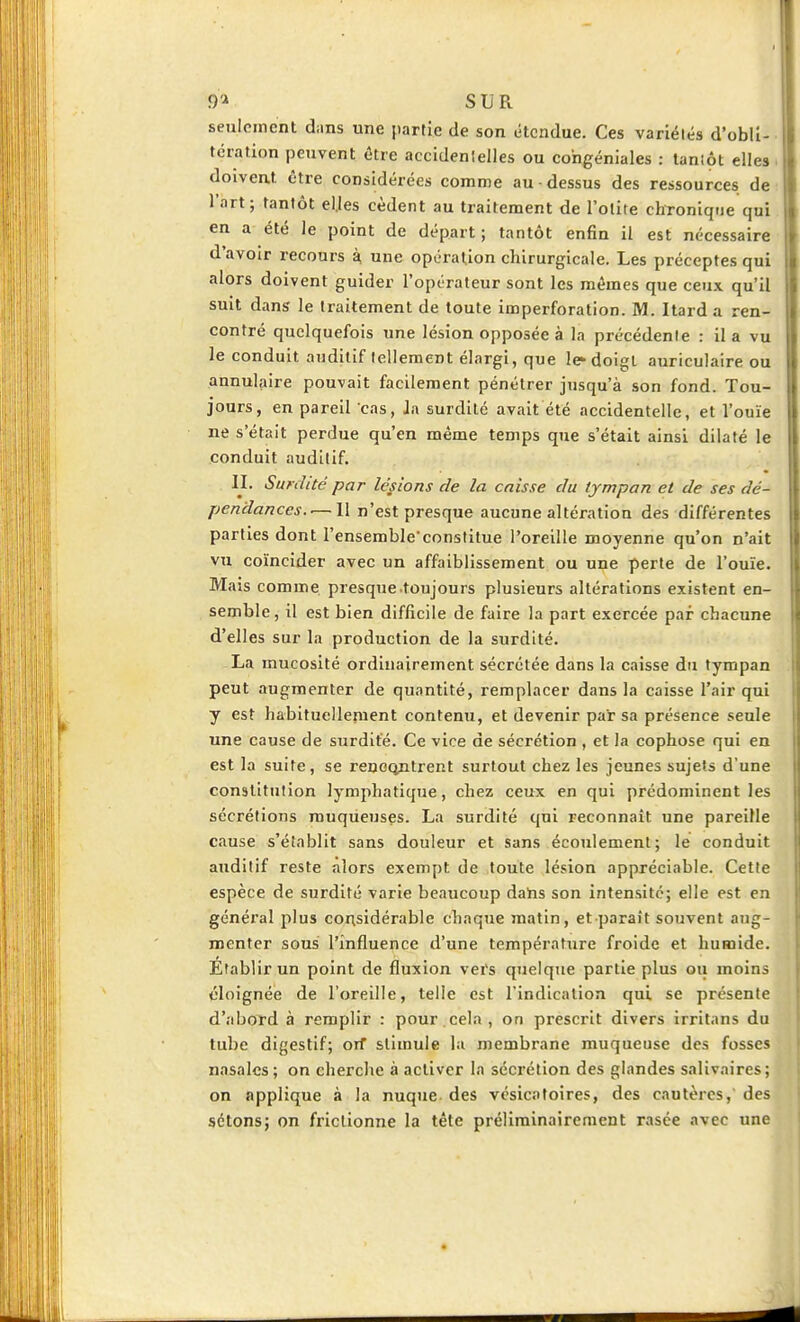 9'i SUR seulement dans une partie de son étendue. Ces variélés d'obli- tération peuvent être accidenlelles ou congéniales : tanîôt elles doiveat être considérées comme au-dessus des ressources de l'art; tantôt el.Ies cèdent au traitement de l'otite chronique qui en a été le point de départ; tantôt enfin il est nécessaire d'avoir recours k une opération chirurgicale. Les préceptes qui alors doivent guider l'opérateur sont les mêmes que ceux qu'il suit dans le traitement de toute imperforation. M. Itard a ren- contré quelquefois une lésion opposée à la précédenle : il a vu le conduit auditif tellement élargi, que le doigt auriculaire ou annulaire pouvait facilement pénétrer jusqu'à son fond. Tou- jours, en pareil cas, Ja surdité avait été accidentelle, et l'ouïe ne s'était perdue qu'en même temps que s'était ainsi dilaté le conduit auditif. II. Surdité par lésions de la caisse du tympan et de ses dé- pendances.-— Il n'est presque aucune altération des différentes parties dont l'ensemble'constitue l'oreille moyenne qu'on n'ait vu coïncider avec un affaiblissement ou une perte de l'ouïe. Miiis comme presque .toujours plusieurs altérations existent en- semble, il est bien difficile de faire la part exercée par chacune d'elles sur la production de la surdité. La mucosité ordinairement sécrétée dans la caisse du tympan peut augmenter de quantité, remplacer dans la caisse l'air qui y est habituellement contenu, et devenir par sa présence seule une cause de surdité. Ce vice de sécrétion , et la cophose qui en est la suite, se rencontrent surtout chez les jeunes sujets d'une constitution lymphatique, chez ceux en qui prédominent les sécrétions muqueuses. La surdité qui reconnaît une pareille cause s'établit sans douleur et sans écoTilemenl; le conduit auditif reste alors exempt de toute lésion appréciable. Cette espèce de surdité varie beaucoup dahs son inten.sitc; elle est en général plus considérable chaque matin, et paraît souvent aug- menter sous l'influence d'une température froide et humide. Etablir un point de fluxion vers qnelqiie partie plus ou moins cloignée de l'oreille, telle est l'indication qui se présente d'abord à remplir : pour.cela, on prescrit divers irritans du tube digestif; orf stimule lu membrane muqueuse des fosses nasales ; on cherclie à activer la sécrétion des glandes salivaires; on applique à la nuque des vésicatoires, des cautères, des sctons; on frictionne la téte prélirainairement rasée avec une