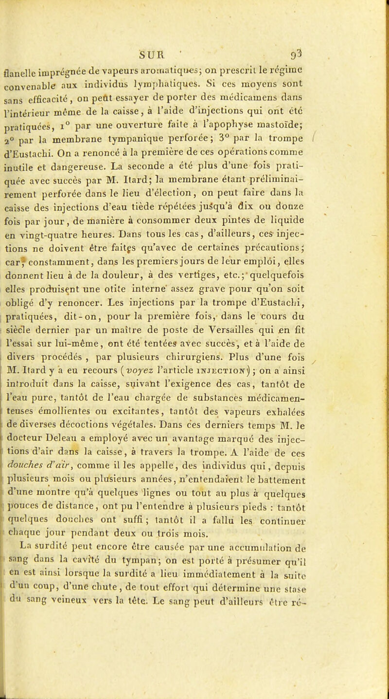 flanelle imprégnée de vapeurs arojiiatiqu<;s5 on prescrit, le régime convenable aux individus lymjilialiques. Si ces moyens sont sans efficacité, on peût essayer de porter des médicamens dans l'intérieur même de la caisse, à l'aide d'injections qui ont été pratiquées, i° par une ouverture faite à l'apophyse mastoïde; a° par la membrane tympanique perforée ; 3° par la trompe d'Eustachi. On a renoncé à la première de ces opérations comme inutile et dangereuse. La seconde a été plus d'une fois prati- quée avec succès par M. Ilard; la membrane étant préliminai- rement perforée dans le lieu d'élection, on peut faire dans la caisse des injections d'eau tiède répétées juâqu'à dix ou douze fols par jour, de manière à consommer deux pintes de liquide en vingt-quatre heures. Dans tous les cas, d'ailleurs, ces injec- tions ne doivent être faitgs qu'avec de certaines précautions; carf constamment, dans les premiers jours de leur emploi, elles donnent lieu à de la douleur, à des vertiges, etc.quelquefois elles produisent une otite interne' assez grave pour qu'on soit obligé d'y renoncer. Les injections par la trompe d'Eustachi, pratiquées, dit-on, pour la première fois, dans le cours du siècle dernier par un maître de poste de Versailles qui en fit l'essai sur lui-même, ont été tentées avec succès, et à l'aide de divers procédés , par plusieurs chirurgiens. Plus d'une fois M. Itard y a eu recours (^voyez l'article injkction^ ; on a ainsi introduit dans la caisse, suivant l'exigence des cas, tantôt de l'eau pure, tantôt de l'eau chargée de substances médicamen- teuses émollientes ou excitantes, tantôt des vapeurs exhalées de diverses décoctions végétales. Dans ces derniers temps M. le docteur Deleau a employé av^c un avantage marqué des injec- tions d'air dans la caisse, à travers la trompe. A l'aide de ces douches d'air, comme il les appelle, des individus qui, depuis I plusieurs mois ou plusieurs années, n'entendaient le battement d'une montre qu'à quelques lignes ou tout au plus à quelques pouces de distance, ont pu l'entendre à plusieurs pieds : tantôt quelques douches ont suffi ; tantôt il a fallu les continuer chaque jour pendant deux ou trois mois. La surdité peut encore être causée par une accumulation de • sang dans la cavité du tympan; on est porté à présumer qu'il en est ainsi lorsque la surdité a lieu immédiatement à la suite d'un coup, d'une chute, de tout effort qui détermine une stase du sang veineux vers la tête. Le sang peut d'ailleurs être ré-