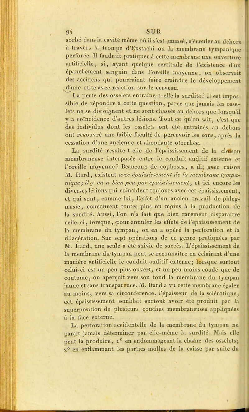 1 94 SUR sorbe dans la cavité m^me où il s'est amassé, s'écouler au deLors îi travers )a trompe d'Çustaclii ou la memb rane lympanique perforée. Il faudrait pratiquer à celte membrane une ouverture artificielle, si, ayant quelque certitude de l'existence d'un épancheraent sanguin dans l'oreille moyenne, on observait des accidens qui pourraient faire craindre le développement ^une otite avec réaction sur le cerveau. La perte des osselets enlraîne-t-elle la surdité? Il est impos- sible de répondre à celte question, parce que jamais les osse- lets ne se disjoignent et ne sont chassés au dehors que lorsqu'il y a coïncidence d'autres lésions. Tout ce qu'on sait, c'est que des individus dont les osselets ont été entraînés au dehors ont reeouvré une faible faculté de percevoir les sons, après la cessation d'une ancienne et abondante otorrhée. La surdité ïésulte-t-elle de l'épaississement de la cloison membraneuse interposée entre le conduit auditif externe et l'oreille moyenne? Beaucoup de cophoses, a dit a^ec raison M. Itard, existent avec épaississement de la membrane lympa- nique i il^ en a bien peu par épaississement, et ici encore les diverses lésions qui coïncident toujours avec cet épaississement, et qui sont, comme lui, l'effet d'un ancien travail de phleg- masie, concouren.t toutes plus ou mpins à la production de la surdité. Aussi, l'on n'a fait que bien rarement disparaître celle-ci, lorsque , -pour annuler les effets de l'épaississement de la membrane du tympan, on en a opéré la perforation et la dilacération. Sur sept opérations de ce genre pratiquées par M. Itard, une seule a été suivie de succès. L'épaississement de la membrane du tympan peut se reconnaître en éclairant d'une manière artificielle le conduit auditif externe; lorsque surtout celui-ci est un peu plus ouvert, et un peu moins coudé que de coutume, on aperçoit vers son fond la membrane du tympan jaune et sans transparence. M. Itard a vu cette membrane égaler au moins, vers sa circonférence, l'épaisseur de la sclérotique; cet. épaississement semblait surtout avoir été produit par la superposition de plusieurs couches membraneuses appliquées à la face externe. La perforation accidentelle de la membrane du tympan ne paraît jamais déterminer par elle-même la surdité. Mais elle \ peut la produire, i° en endommageant la chaîne des osselets; 2° en enflammant les parties molles de la caisse par suite du II