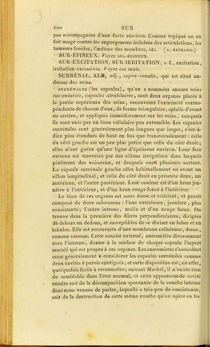 loo SUR pas accompagnées d'une forte réaction. Comme topique on en fait usage contre les engorgemens indolens des articulations, les tumeurs froides, l'œdème des membres, etc. (a. eichauu.) SUR-EPINEUX. Voyez SUS-ÉPINEUX. SUR-EXCITATION, SUR-IRRITATION, s. f., excitation, irritation excessives. Voyez ces mots. SURRÉNAL, ALft, adj, , supra-renalis, qui est situé au- dessus des reins. / SURRÉNALES (les capsules), qu'on a nommées encore reins succenturiés, capsules dtrahilaires, sont deux organes placés à la partie supérieure des reins, recouvrant l'extrémité corres- pondante de chacun d'eux, de forme triangulaire, aplatis d'avant en arrière, et appliqués immédiatement sur les reins, auxquels ils sont unis par un tissu cellulaire peu extensible. Les capsules surrénales sont généralement plus longues que larges, c'est-à- dire plus étendues de haut en bas que transversalement : celle du côté gauche est un peu plus petite que celle du côté droit; elles n'ont guère qu'une ligne d'épaisseur environ. Leur face externe est traversée par des sillons irréguliers dans lesquels pénètrent des vaisseaux, et desquels aussi plusieurs sortent. La capsule surrénale gauche offre habituellement en avant un sillon longitudinal, et celle du côté droit en présente deux, un antérieur, et l'autre postérieur. Leur couleur est d'un brun jau- nâtre à l'extérieur, et d'un brun rouge foncé à l'Intérieur. Le tissu de ces organes est assez dense et résistant, et paraît composé de deux substances : l'une extérieure, jaunâtre , plus consistante; l'aixlre interne, molle et d'un rouge brun. On trouve dans la première des fibrès perpendiculaires, dirigées dç dehors en dedans, et susceptibles de se diviser en lobes et en lobules. Elle est recouverte d'une membrane celluleuse, dense, comme séreuse. Cette couche externe', entremêlée diversement avec l'interne, donne à la surface de chaque capsule l'aspect maculé qui est propre à ces organes. Les anatomistes s'accordent assez généralement à considérer les capsules surrénales comme deux cavités à parois contiguës, et cette disposition est, en effet, quelquefois facile à reconnaître; suivant Meckel, il n'existe rien de semblable dans l'état normal, et cette apparence» de cavité résulte soit de la décomposition spontanée de la couche interne dont nous venons de parler, laquelle a très-peu de consistance, soit de la destruction de cette même couche qu'on opère en les