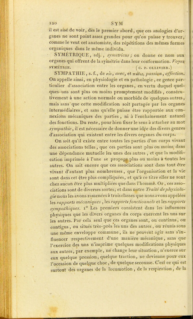 il est aisé de voir, dès le premier abord, que ces analogies d'or- ganes ne sont point assez grandes pour qu'on puisse y trouver, comme le veut cet anatomisle, des répétitions des mêmes formes organiques dans le même individu. SYMETRIQUE, adj. , symetricus ; on donne ce nom aux organes qui offrent de la syinétrie dans leur conformation. Voyez SYMÉTRIE. ^C. I'. OLLIVIER.) SYMPATHIE , s. £., de aiv^ avec, et vû^os, passion, affection. On appelle ainsi, en physiologie et en pathologie , ce genre par- ticulier d'association entre les organes, en vertu duquel quel- ques-uns sont plus ou moins promptement modifiés , consécu- tivement à une action normale ou morbide de quelques autres, mais sans que cette modification soit partagée par les organes intermédiaires, et sans qu'elle puisse être rapportée aux con- nexions mécaniques des parties , ni à l'enchaînement naturel des fonctions. Du reste, pour bien fixer le sens à attacher au mot sympathie, il est nécessaire de donner une idée des divers genres d'association qui existent entre les divers organes d-u corps. On sait qu'il existe entre toutes les parties d'un corps vivant des associations telles , que ces parties sont plus ou moins dans une dépendance mutuelle les unes des autres , et que la modifi- cation imprimée à l'une se propagj! plus ou moins à toutes les autres. On sait encore que ces associations sont dans tout être vivant d'autant plus nombreuses , que l'organisation et la vie sont dans cet être plus compliquées, et qu'à ce titre elles ne sont chez aucun être plus multipliées que dans l'hommè. Or, ces asso- ciations sont de diverses sortes; et dans notre Traité de physiolo- gie nous les avons ramenées à trois classes que nous avons appelées les rapports mécaniques , les rapports fonctionnels et les rapports sympathiques. i° Les premiers consistent dans les influences physiques que les divers organes du corps exercent les uns sur les autres. Par cela seul que ces organes sont, ou continus, ou contigus , ou situés très-près les uns des autres , ou réunis sous une même enveloppe commune, ils ne peuvent agir sans s'in- fluencer respectivement d'une manière mécanique, sans que l'exercice des uns n'imprime quelques modifications physiques aux autres, par exemple, ne change leur situation, n'exerce sur eux quelque pression, quelque traction, ne devienne pour eux l'occasion de quelque choc, de quelque secousse. C'est ce qui est surtout des organes de la locomotion , de la respiration, de la