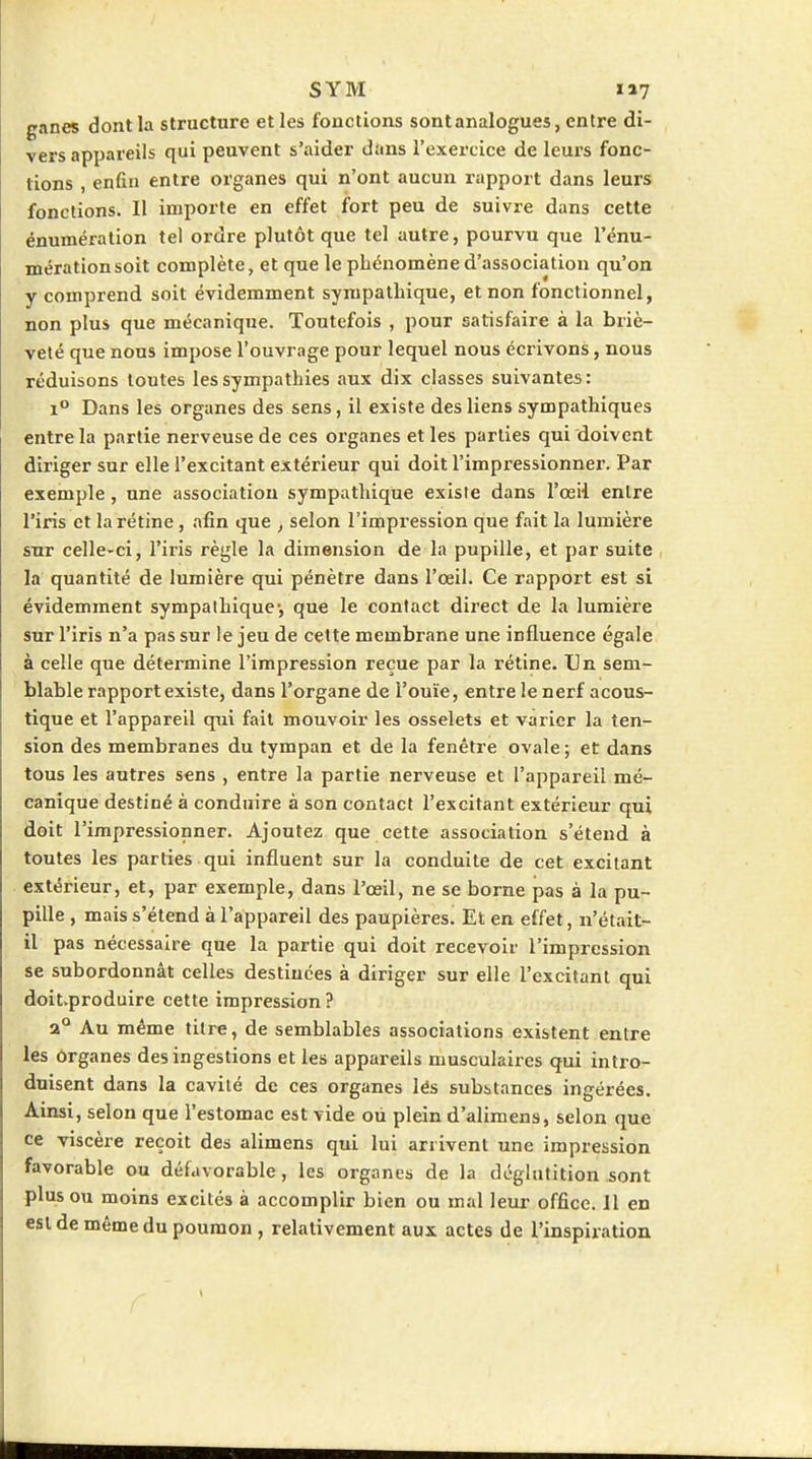 ganes dont la structure et les fonctions sont analogues, entre di- vers appareils qui peuvent s'aider dans l'exercice de leurs fonc- tions , enfin entre organes qui n'ont aucun rapport dans leurs fonctions. Il importe en effet fort peu de suivre dans cette énumération tel ordre plutôt que tel autre, pourvu que l'énu- mérationsoit complète, et que le phénomène d'association qu'on y comprend soit évidemment sympathique, et non fonctionnel, non plus que mécanique. Toutefois , pour satisfaire à la briè- veté que nous impose l'ouvrage pour lequel nous écrivons, nous réduisons toutes les sympathies aux dix classes suivantes: 1° Dans les organes des sens, il existe des liens sympathiques entre la partie nerveuse de ces organes et les parties qui doivent diriger sur elle l'excitant extérieur qui doit l'impressionner. Par exemple, une association sympathique existe dans l'œil entre l'iris et la rétine, afin que , selon l'impression que fait la lumière sur celle-ci, l'iris règle la dimension de la pupille, et par suite , la quantité de lumière qui pénètre dans l'œil. Ce rapport est si évidemment sympathique-, que le contact direct de la lumière sur l'iris n'a pas sur le jeu de cette membrane une influence égale à celle que détennine l'impression reçue par la rétine. Un sem- blable rapport existe, dans l'organe de l'ouïe, entre le nerf acous- tique et l'appareil qui fait mouvoir les osselets et varier la ten- sion des membranes du tympan et de la fenêtre ovale; et dans tous les autres sens , entre la partie nerveuse et l'appareil mé- canique destiné à conduire à son contact l'excitant extérieur qui doit l'impressionner. Ajoutez que cette association s'étend à toutes les parties qui influent sur la conduite de cet excitant extérieur, et, par exemple, dans l'œil, ne se borne pas à la pu- pille , mais s'étend à l'appareil des paupières. Et en effet, n'était- il pas nécessaire que la partie qui doit recevoir l'impression se subordonnât celles destinées à diriger sur elle l'excitant qui doitvproduire cette impression ? 2° Au même titre, de semblables associations existent entre les ôrganes des ingestions et les appareils musculaires qui intro- duisent dans la cavité de ces organes les substances ingérées. Ainsi, selon que l'estomac est vide où plein d'alimens, selon que ce viscère reçoit des alimens qui lui arrivent une impression favorable ou défavorable, les organes de la déglutition sont plus ou moins excités à accomplir bien ou mal leur office. Jl en est de même du poumon, relativement aux actes de l'inspiration