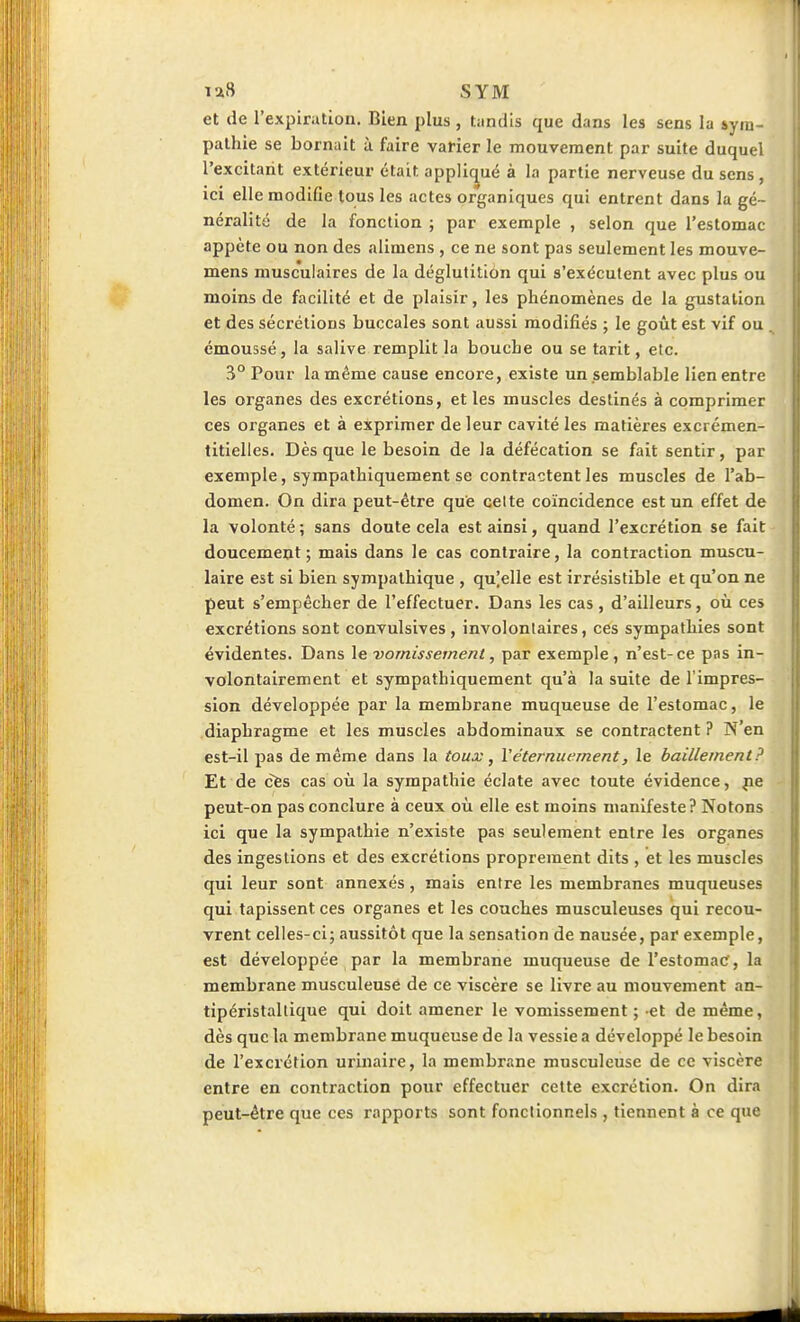 et de l'expiration. Bien plus , tandis que dans les sens la sym- pathie se bornait à faire varier le mouvement par suite duquel l'excitant extérieur était appliqué à la partie nerveuse du sens , ici elle modifie tous les actes organiques qui entrent dans la gé- néralité de la fonction ; par exemple , selon que l'estomac appète ou non des alimens , ce ne sont pas seulement les mouve- mens musculaires de la déglutition qui s'exécutent avec plus ou moins de facilité et de plaisir, les phénomènes de la gustation et des sécrétions buccales sont aussi modifiés ; le goût est vif ou émousséj la salive remplit la bouche ou se tarit, etc. 3° Pour la même cause encore, existe un semblable lien entre les organes des excrétions, et les muscles destinés à comprimer ces organes et à exprimer de leur cavité les matières excrémen- titielles. Dès que le besoin de la défécation se fait sentir, par exemple, sympathiquement se contractent les muscles de l'ab- domen. On dira peut-être que celte coïncidence est un effet de la volonté ; sans doute cela est ainsi, quand l'excrétion se fait doucement; mais dans le cas contraire, la contraction muscu- laire est si bien sympathique , qujelle est irrésistible et qu'on ne peut s'empêcher de l'effectuer. Dans les cas, d'ailleurs, où ces excrétions sont convulsives , involontaires, ces sympathies sont évidentes. Dans le vomissement, par exemple, n'est-ce pas in- volontairement et sympathiquement qu'à la suite de l'impres- sion développée par la membrane muqueuse de l'estomac, le diaphragme et les muscles abdominaux se contractent ? N'en est-il pas de même dans la toux, Véternuement, le bâillement? Et de cfes cas où la sympathie éclate avec toute évidence, |ie peut-on pas conclure à ceux où elle est moins manifeste? Notons ici que la sympathie n'existe pas seulement entre les organes des ingestions et des excrétions proprement dits , et les muscles qui leur sont annexés, mais entre les membranes muqueuses qui tapissent ces organes et les couches musculeuses qui recou- vrent celles-ci; aussitôt que la sensation de nausée, par exemple, est développée par la membrane muqueuse de l'estomac, la membrane musculeuse de ce viscère se livre au mouvement an- tipéristaltique qui doit amener le vomissement ; et de même, dès que la membrane muqueuse de la vessie a développé le besoin de l'excrétion urinaire, la membrane musculeuse de ce viscère entre en contraction pour effectuer cette excrétion. On dira peut-être que ces rapports sont fonctionnels , tiennent à ce que