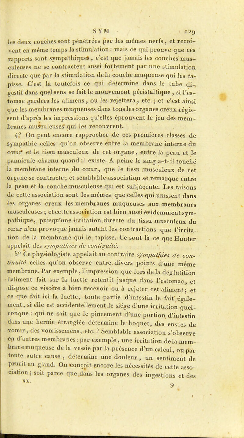 les deux couches sont pénétrées par les mêmes nerfs, et recoi- \ent en même temps la stimulation ; mais ce qui prouve que ces rapports sont sympathiques, c'est que jamais les couches mus- culeuses ne se contractent aussi fortement par une stimulation directe que par la stimulation delà couche muqueuse qui les ta- pisse. C'est là toutefois ce qui détermine dans le tube di-, gestif dans quel sens se fait le mouvement péristal tique , si l'es- tomac gardera les alimens , ou les rejettera, etc. ; et c'est ainsi que les membranes muqueuses dans tous les organes creux régis- sent d'après les impressions qu'elles éprouvent le jeu des mem- branes musculeuses' qui les recouvrent. 4? On peut encore rapprocher de ces premières classes de sympathie celles qu'on observe entre la membrane interne du cœui* et le tissu musculeux de cet organe, ejitre la peau et le pannicule charnu quand il existe. A peine le sang a-t^il touché la membrane interne du cœur, que le tissu :musculeux de cet organe se contracte; et semblable association se remarque entre la peau et la couche musculeuse qui est subjaçente. Les raisons de cette association sont les mêmes que celles qui unissent dans les organes cj-eux les membranes muqueuses aux membranes musculeuses ; et celte association est bien aussi évidemment sym- pathique, puisqu'une irritation directe du tissu musculeux du cœur n'en provoque jamais autant les. contractions que l'irrita- tion de la membrane qui le tapisse. Ce sont là ce que Hunter appelait des sympathies de contiguïté. 5° Ce physiologiste appelait au contraire sympathies de con- tinuité celles qu'on observe entre, divers points d'une même membrane. Par exemple, l'impression que lors de la déglutition l'aliment fait sur la luette retentit jusque dans l'estomac, et dispose ce viscèle à bien recevoir ou à rejeter cet aliment; et ce que fait ici l'a luette, toute partie d'intestin le fait'égale- ment, si elle est accidentellement le siège d'une irritation quel- conque : qui ne sait que le pincement d'une portion, d'intestin dans une hernie étranglée détermine le hoquet, des envies de vomir, des vomissemens,.etc. ? Semblable association s'observe •e|i d'autres membranes : par exemple, une irritation de la mem- brane muqueuse de la vessie parla présence d'un calcul, ou par toute autre cause , détermine une douleur, un sentiment de prurit au gland. On «onçoit encore les nécessités de cette asso- ciation; soit parce que .dans les organes des ingestions et des XX. 9 •i l