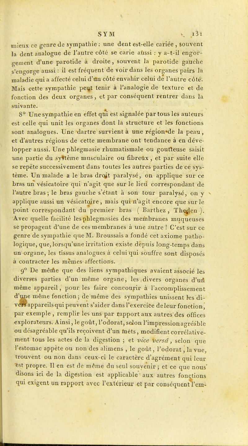 mieux ce genre de sympathie ; une dent est-elle cariée , souvent ]a dent analogue de l'autre côté se carie aûssi : y a-t-il engor- gement d'une parotide à droite, souvent la parotide gauclie s'engorge aussi : il est fréquent de voir dans les organes pairs la maladie qui a affecté celui d'un côté envahir celui dé l'autre côté. Mais cette sympathie peijt tenir à l'analogie de texture et de fonction des deux organes, et par conséquent rentrer dans la suivante. 8° Une sympathie en effet qui esl signalée par tous les auteurs est celle qui unit les organes dont la structurie et les fonctions sont analogues. Une dartre survient à une région'de la peau, et d'autres régions de cette mfembranie ont tendance à en déve- lopper aussi. Une phlegmasie rhumatismale ou goutteuse saisit une partie du syttème musculaire ou fibreûx , et par suite elle se repète successivement dans toutes les autres parties de ce sys- tème. Un malade a le bras drqjt paralysé, on applique sur ce bras un vésicatoire qui n'agit que sur le lieii correspondant de l'autre bras ; le bras gauche s'étant à son tour paralysé, on y ^ applique aussi un vésicatoire, mais qui n'agit encore que sur le point correspondailt du premier bras ( Barthez , The^i^en ). Avec quelle facilité les phlegmasies des membranes muqueuses se propagent d'une de ces membranes à une autre ! C'est sur ce genre de sympathie que M. Broussais a fondé cet axiome patho- logique, que, lorsqu'une irritation existe depuis long-temps dans un organe, les tissus analogues à celui qui souffre sont disposés à contracter les mêmes affections. 9° De mêriie que des liens sympathiques avaient associé les diverses parties d'un même organe, les divers organes d'uA même appareil, pour les faire concourir à l'accomplissement d'^e même fonction ; de même des sympathies unissent tes di- V appareils qui peuvent s'aider dans l'exercice de leur fonction, par exemple , remplir les uns par rapport aux autres des offices explorateurs. Ainsi, le goût, l'odorat, seJon l'impressionagréâble ou désagréable qu'ils reçoivent d'un tnéts, modifient corrélative- ment tous les actes de la digestion ; et vice versâ, selon que l'estomac appète ou non des alimens , le goût, l'odorat j la vue, trouvent ou non dans ceux-ci le caractère d'agrément qui leur ^st propre. Il en est de même du seul souvenir ; et ce que nous' disons ici de la digestion est applicable' aux autres fonctions qui exigent un rapport avec l'cxlcrieur et par conséquent l'em-