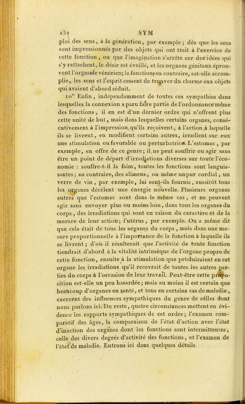 ploi des sens, à la génération, par exemple ; dès que les sens sont impressionnés par des objets qui ont trait à ^exercice de cette fonction , ou que l'imagination s'arrête sur des- idées qui s'y rattachent, le désir est éveillé, et les organes génitaux éprou- vent l'orgasme vénérien; la fonction^au contraire, est-elle accom- plie, les sens et l'esprit cessent de trojiver du charme aux objets qui avaient d'abord séduit. lo Enfin, indépendamment de toutes ces sympathies dans lesquelles la connexion a paru faire partie de l'ordonnance même des fonctions , il en est d'un dernier ordre qui n'offrent plus cette unité de but, mais dans lesquelles certains organes, consé- cutivement à l'impression.qu'ils reçoivent, à l'action à laquelle ils se livrent, en modifient certains autres, irradient sur eux une stimulation ou favorable ou perturbatric». L'estomac , par exemple, en offre de ce genre ; il, ne peut souffrir ou agir sans être un point de départ d'irradj^ations diverses sur toute l'éco- nomie : souffre-t-ïl la faim, toutes les fonctions sont languis- santes ; au contraire, des alimens, ou même unpur cordial, un verre de vin, par exemple, lui sont-ils fournis, aussitôt tous les pï|[anes décèlent une énergie nouvelle. Plusieurs organes autres ^ue l'estomac sont dans le même cas , et ne peuvent agir sans envoyer plus ou moins loin, dans tous les organes du corps , des irradiations qui sont en raison du caractère et de la mesure de leur action; l'utérus , par exemple. On a même dit que cela était de tous les organes du corps , mais dans une me- sure proportionnelle à l'importance de la fonction à laquelle ils se livrent ; d'où, il résulterait que l'activité de toute fonction tiendrait d'abord, à la vitalité intrinsèque de l'organe propre de cette fonction, ensuite à la stimulation que prbduiraient en cet organe les irradiations qu'il recevrait de toutes les autres par- ties du corps à l'occasion de leur travail. Peut-être cette propo- sition est-elle un peu hasardée ; mais au moins il est certain que beaticoup d'organes en §anté, et tous en certains cas de maladie, exercent des influences sympathiques du genre de cèlles dont nous parlons ici. Du reste, quatre circonstances mettent en évi- dence les rapports sympathiques de cet ordre ; l'examen com- paratif des âges, la comparaison de l'état d'action avec l'état d'inaction des organes dont les fonctions sont intermittentes, celle des divers degrés d'activité des fonctions, et l'examen de l'état de maladie. Entrons ici dans quelques détails.