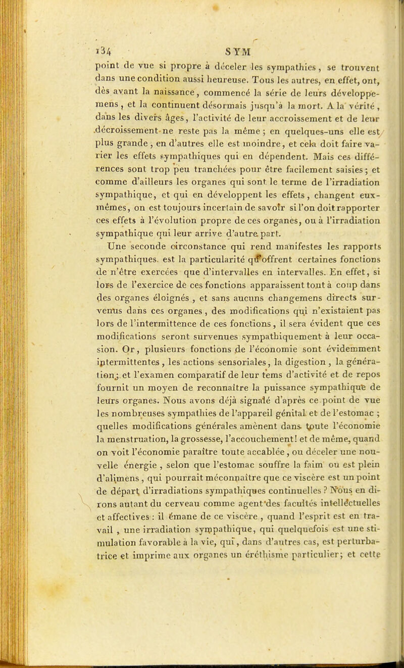 point de vue si propre à déceler les sympathies , se trouvent dans une condition aussi heureuse. Tous les autres, en effet, ont, dès avant la naissance, commencé la série de leurs développe- raens, et la continuent désormais jusqu'à la mort. A la vérité, dans les divers âges, l'activité de leur accroissement et de leur .décroissement ne reste pas la même; en quelques-uns elle est plus grande , en d'autres elle est moindre, et ceki doit faire va- rier les effets sympathiques qui en dépendent. Mais ces diffé- rences sont trop peu tranchées pour être facilement saisies ; et comme d'ailleurs les organes qui sont le terme de l'irradiation sympathique, et qui en développent les effets, changent eux- mêmes, on est toujours incertain de savoir si l'on doit rapporter ces effets à l'évolution propre de ces organès, ou à l'irradiation sympathique qui leur arrive d'autre part. Une seconde circonstance qui rend manifestes les rapports sympathiques, est la particularité q^offrent certaines fondions de n'être exercées que d'intervalles en intervalles. En effet, si lors de l'exercice de ces fonctions apparaissent tout à coup dans des organes éloignés , et sans aucuns changemens directs sur- venus dans ces organes, des modifications qui n'existaient pas lors de l'intermittence de ces fonctions, il sera évident que ces modifications seront survenues sympathiquement à leur occa- sion. Or, plusieurs fonctions .de l'économie sont évidemment iptermittentes , les actions sensoriales, la digestion , la généra- tion^ et l'examen comparatif de leur tems d'activité et de repos fournit un moyen de reconnaître la puissance sympathique de leiïrs organes. Nous avons déjà signalé d'après ce point de vue les nombreuses sympathies de l'appareil génital et de l'estomac ; quelles modifications générales amènent dans tpute l'économie la menstruation, la grossesse, l'accouchement! et de même, quand on voit l'économie paraître toute accablée, ou déceler une nou- velle énergie , selon que l'estomac souffre la faim ou est plein d'alimens , qui pourrait méconnaître que ce viscère est un point de départ, d'irradiations sympathiques continuelles ? N'ôus en di- rons aut.ant du cerveau comme agenfdes facultés intellectuelles et affectives : il émane de ce viscère , quand l'esprit est en tra- vail , une irradiation synppathique, qui quelquefois est une sti- mulation favorable à la vie, qui, dans d'autres cas, est perturba- trice et imprime aux organes un éréthisme particulier; et cetlç