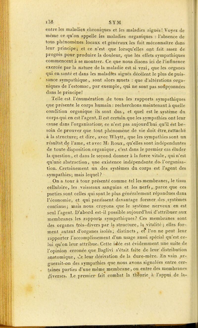 entre les maladiça clirouiques et les maladies aiguës ! Voyez de même ce qu'on appelle les maladies organiques : l'absence de tous phénomènes locaux et généraux les fait méconnaître dans leur principe; et ce n'est que lorsqu'elles ont fait assez de progrès pour produire la douleur, que les effets sympathiques commencent à se montrer. Ce que nous disons ici de l'influence exercée par la nature de la maladie est si vrai, que les organes qui en santé et dans les maladies aiguës décèlent le plus de puis- sance sympathique, sont alors muets : que d'altérations orga- niques de l'estomac, par exemple, qui ne sont pas sodpçonnées dans le principe! Telle est l'énumératlon de tous les rapports sympathiques que présente le corps humain : recherchons maintenant à quelle condition organique ils sont dus , et quel est le système du corps qui en est l'agent. Il est certain que les sympathies ont leur cause dans l'organisation*; ce n'est pas aujourd'hui qu'il est be- soin de prouver que tout phénomène de vie doit être, rattaché à la structure; et dire, avec Whytt, que les sympatliiessont un résultat de l'ame, et avec M: Roux, qu'elles sont indépendantes de toute disposition organique , c'est dans le premier cas éluder la question, et dans le second donner à la force vitale, qui n'est qu'une abstraction, une existence indépendante do. l'organisa- tion. Certainement un des systèmes du corps est l'agent des sympathies; mais lequel? On a tour à tour présenté comme tel les membranes, le tissu cellulaire, les vaisseaux sanguins et les nerfs,, parce que ces parties sont celles qui sont le plus généralement répandues dans l'économie, et qui paraissent d.avanlage forraer des.systèmes continus; mais nous croyons que le système nerveux en est seul l'agent. D'abord est-il possible aujourd'hui d'attribuer aux membranes les rapports sympathiques? Ces membranes sont des organes très-divers par la structure, la vitalité ; elles for- ment autant d'organes isolés; distincts , et* l'on ne peut leur rapporter l'accomplissement d'un usage aussi spécial qu'est ce- lui qu'on leur attribue. Cette idée est évidemment une suite de l'opinion erronée que Baglivi s'était faite de leur distribulion iinatomique, Ce leur dérivation de la dure-mère. En vain ar- guerait-on des sympathies que nous avons signalées entre cer- taines parties d'une même membrane, ou entre des membranes diverses. Le premier fait combat la théorie à l'appui de la-