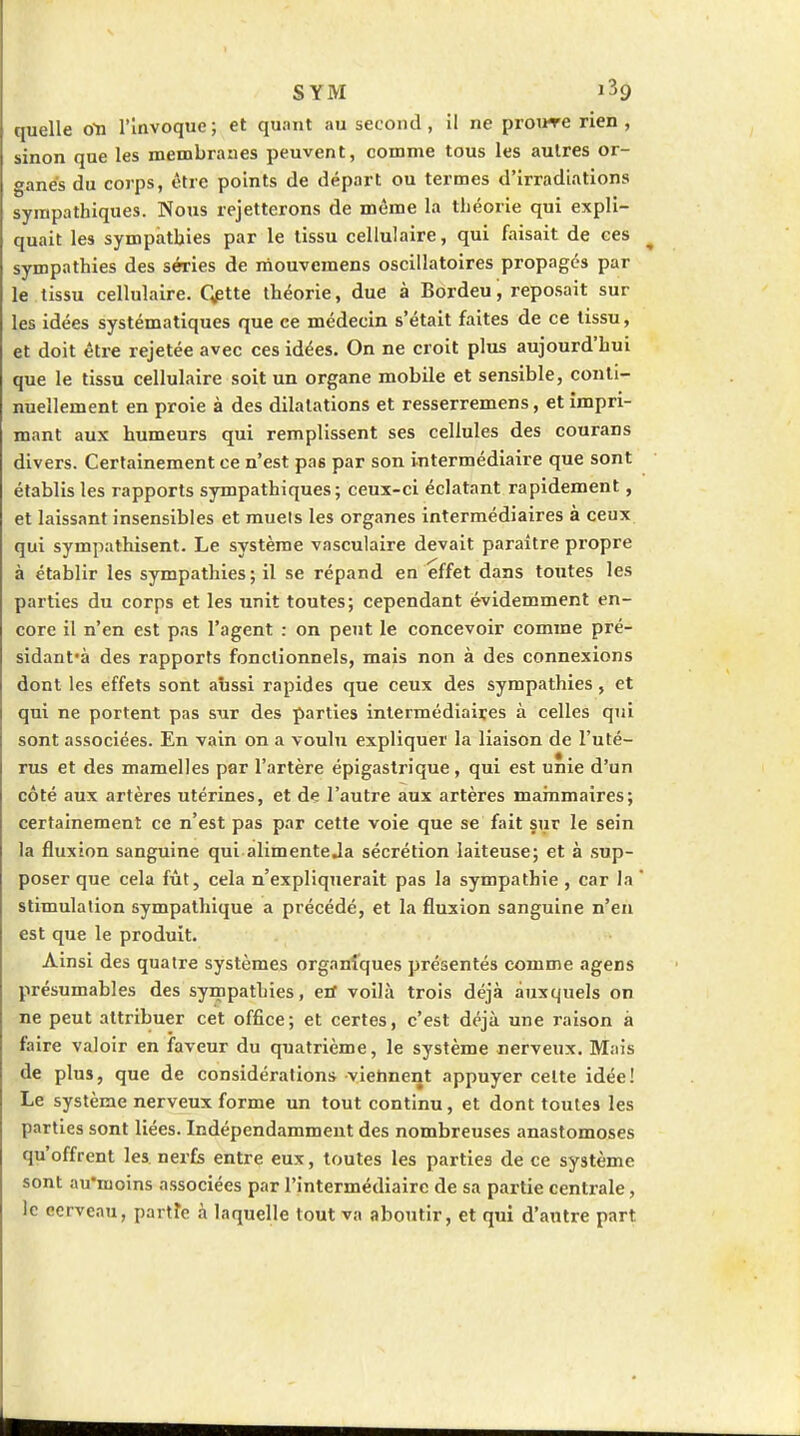 SYM quelle oYi l'Invoque; et quant au second, il ne proure rien , sinon que les membranes peuvent, comme tous les autres or- ganes du corps, être points de départ ou termes d'irradiations sympathiques. Nous rejetterons de môme la théorie qui expli- quait les sympathies par le tissu cellulaire, qui faisait de ces sympathies des séries de mouvcmens oscillatoires propagés par le tissu cellulaire. Qptte théorie, due à Bordeu, reposait sur les idées systématiques que ce médecin s'était faites de ce tissu, et doit être rejetée avec ces idées. On ne croit plus aujourd'hui que le tissu cellulaire soit un organe mobile et sensible, conti- nuellement en proie à des dilatations et resserremens, et impri- mant aux humeurs qui remplissent ses cellules des courans divers. Certainement ce n'est pas par son intermédiaire que sont établis les rapports sympathiques; ceux-ci éclatant rapidement, et laissant insensibles et muets les organes intermédiaires à ceux qui sympathisent. Le système vasculaire devait paraître propre à établir les sympathies; il se répand en effet dans toutes les parties du corps et les unit toutes; cependant évidemment en- core il n'en est pas l'agent : on peut le concevoir comme pré- sidant'à des rapports fonctionnels, mais non à des connexions dont les effets sont aussi rapides que ceux des sympathies, et qui ne portent pas sur des parties intermédiaires à celles qui sont associées. En vain on a voulu expliquer la liaison de l'uté- rus et des mamelles par l'artère épigastrique, qui est unie d'un côté aux artères utérines, et de l'autre aux artères mainmaires; certainement ce n'est pas par cette voie que se fait sur le sein la fluxion sanguine qui alimenteja sécrétion laiteuse; et à sup- poser que cela fût, cela n'expliquerait pas la sympathie , car la ' stimulation sympathique a précédé, et la fluxion sanguine n'en est que le produit. Ainsi des quatre systèmes organiques présentés comme agens présumables des sympathies, eif voilà trois déjà auxquels on ne peut attribuer cet office; et certes, c'est déjà une raison à faire valoir en faveur du quatrième, le système nerveux. Mais de plus, que de considérations viennent appuyer celte idée! Le système nerveux forme un tout continu, et dont toutes les parties sont liées. Indépendamment des nombreuses anastomoses qu'offrent les. nerfs entre eux, toutes les parties de ce système sont au'moins associées par l'intermédiaire de sa partie centrale, le cerveau, partîe à laquelle tout va aboutir, et qui d'autre part