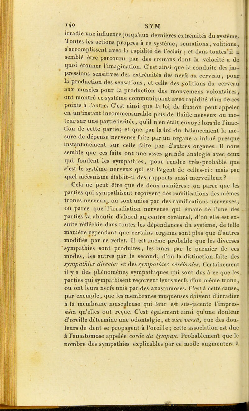 irradie une influence jusqu'aux dernières extrémités du système. Toutes les actions propres à ce système, sensations, volitions, s'accomplissent avec la rapidité de l'éclair; et dans toutes'il a semblé être parcouru par des courans dont la vélocité a de quoi étonner l'imagination. C'est ainsi que la conduite des im- pressions sensitives des extrémités des nerfs au cerveau, pour, la production des sensations, et celle des yolitions du cerveau aux muscles pour la production des mouvemens volontaires, ont montré ce système communiquant avec rapidité d'un de ces points à l'autre. C'est ainsi que la loi de fluxion peut appeler en un-instant incommensurable plus de fluide nerveux ou mo- teur sur une partie irritée, qu'il n'en était envoyé lors de l'inac- tion de cette partie; et que par la loi du balancement la me- sure de dépense nerveuse faite par un organe a influé presque instantanément sur celle faite par d'autres organes. Il nous semble que ces faits ont une assez grande analogie avec ceux qui fondent les sympathies, pour rendre très-probable que c'est le système nerveux qui est l'agent de celles-ci : mais par quel mécanisme établit-il des rapports aussi merveilleux? Cela ne peut être que de deux manières : ou parce que les parties qui sympathisent reçoivent des ramifications des mêmes troncs nerveux, ou sont unies par des ramifications nerveuses; ou parce que l'irradiation nerveuse qui émane de l'une des . parties va aboutir d'abord au centre cérébral, d'où elle est en- suite réfléchie dans toutes les dépendances du système, dételle manière cependant que certains organes sont plus que d'autres modifiés par ce reflet. Il est .même probable que les diverses sympathies sont produites, les unes par le premier de ces modes, les autres par le second; d'où la distinction faite des sympathies directes et des sympathies cérébrales. Certainement il y a des phénomènes sympathiques qui sont dus à ce que les. parties qui sympathisent reçoivent leurs nerfs d'un même tronc, ou ont leurs nerfs unis par des anastomoses. C'est à cette cause, par exemple, que les membranes muqueuses doivent d'irradier a la membrane musculeuse qui leur est sus-jacente rimpres-- siôn qu'elles ont reçue. C'est également ainsi qu'une douleur d'oreille détermine une odontalgie, et vice versâ, que des dou- leurs de dent se propagent à l'oreille ; celte association est due à l'anastomose appelée corde du tympan. Probablement que le nombre des sympathies explicables par ce mode augmentera à