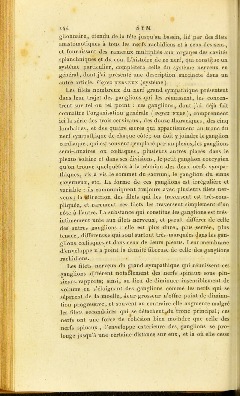 glionnaire, étendu de la téte jusqu'au bassin, lié par des fileU anaslomotiques à tous les nerfs racliidiens et à ceux des seus, et fournissant des rameaux multipliés aux organes des cavités splancliniques et du cou. L'histoire de ce nerf, qui conslitue un système particulier, cojpplétera. celle du système nerveux en général, dont j'ai présenté une description succincte dans un autre article. Voyez nerveux (système). Les filets nombreux du nerf grand sympfitbique présentent dans leur trajet des ganglions qui Içs réunissent, les concen- trent sur tel ou tel point : ces ganglions, dont j'ai déjà fait connaître l'organisation générale i^voyez nerf), comprennent ici la série des trois cervicaux, des douze thoraciques , des cinq lombaires, et des quatre sacrés qui appartiennent au tronc du nerf sympathique de chaque côté; on doit y joindre le ganglion cardiaque, qui est souvent remplacé par un plexus, les ganglions semi-lunaii es ou coeliaques, plusieurs autres placés dans le plexus Solaire et dans ses divisions, le petit ganglion coccygien qu'on trouve quelquefois à la réunion des deux nerfs sympa- thiques, vis-à-vis le sommet du sacrum, le ganglion du sinus caverneux, etc. La forme de ces ganglions est irrégulière et variable : ils communiquent toujours avec plusieurs filets ner- veux ; la ijirection des filets qui les traversent est très-com- pliquée, et rarement ces filets les traversent simplement d'un côté ^ l'autre. La substance qui constitue les ganglions est très- intimement unie aux filets nerveux, et parait différer de celle des autres ganglions : elle est plus dure, plus serrée, plus tenace, différences qui sont surtout très-marquées dans les gan- glions, cœliaques et dans ceux de leurs plexus. Leur membrane d'enveloppe n'a point la densité fibreuse de celle des ganglions rachidiens. • . . Les filets nerveux du grand sympathique qui réunissent ces ganglions diffèrent notalîlement des nerfs spinaux sous plu- sieurs-rapports; ainsi, au lieu de diminuer insensiblement de volume en s'éloignant des ganglions comme les nerfs qui se séparent de la moelle, Jeur grosseur n'offre point de diminu- tion progressive, et souvent au contraire elle augmente malgré les filets secondaires qui se détachenl,du tronc principal; ces nerfs ont une force de cohésion bien moitidre que celle des nerfs spinaux , l'enveloppe extérieure des. ganglions se pro- longe jusqu'à une certaine distance sur eux, et là où elle cesse