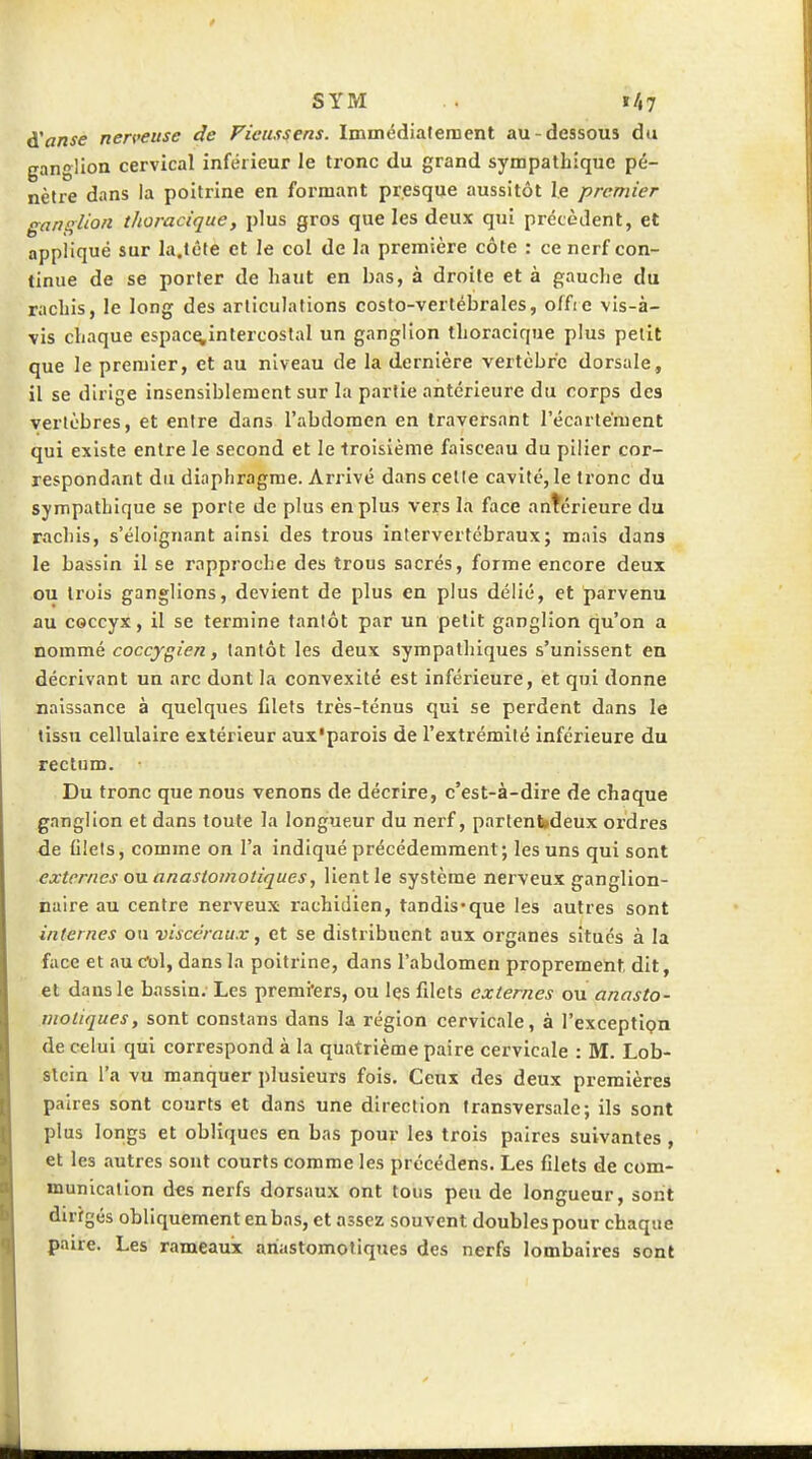 SYM . ï/,7 â'anse nerveuse de Ficussens. Immédiatement au-dessous du ganglion cervical inférieur le tronc du grand sympathique pé- nètre dans la poitrine en formant presque aussitôt le premier ganglion thoracique, plus gros que les deux qui précèdent, et appliqué sur la.lêle et le col de la première côte : ce nerf con- tinue de se porter de haut en bas, à droite et à gauclie du rachis, le long des articulations costo-vertébrales, offie vis-à- vis chaque espac^intercostal un ganglion thoracique plus petit que le premier, et au niveau de la dernière vertèbre dorsale, il se dirige insensiblement sur la partie antérieure du corps des vertèbres, et entre dans l'abdomen en traversant l'écartément qui existe entre le second et le troisième faisceau du pilier cor- respondant du diaphragme. Arrivé dans celle cavité, le tronc du sympathique se porte de plus en plus vers la face antérieure du rachis, s'éloignant ainsi des trous intervertébraux; mais dans le bassin il se rapproche des trous sacrés, forme encore deux ou trois ganglions, devient de plus en plus délié, et parvenu au coccyx, il se termine tantôt par un petit ganglion qu'on a nommé coccygien, tantôt les deux sympathiques s'unissent en décrivant un arc dont la convexité est inférieure, et qui donne naissance à quelques filets très-ténus qui se perdent dans le tissu cellulaire extérieur aux'parois de l'extrémité inférieure du rectum. Du tronc que nous venons de décrire, c'est-à-dire de chaque ■ ganglion et dans toute la longueur du nerf, partenfcdeux ordres de filets, comme on l'a indiqué précédemment; les uns qui sont externes ou anastomotiques, lient le système nerveux ganglion- naire au centre nei'veux rachidien, tandis-que les autres sont internes ou viscéraux, et se distribuent aux organes situés à la face et au dol, dans la poitrine, dans l'abdomen proprement dit, et dans le bassin. Les premi'ers, ou les filets externes ou anasto- motiques, sont constans dans la région cervicale, à l'exceptipn de celui qui correspond à la quatrième paire cervicale : M. Lob- slein l'a vu manquer plusieurs fois. Ceux des deux premières paires sont courts et dans une direction transversale; ils sont plus longs et obliques en bas pour les trois paires suivantes , et les autres sont courts comme les précédens. Les filets de com- munication des nerfs dorsaux ont tous peu de longueur, sont dirigés obliquement en bas, et assez souvent doubles pour chaque paire. Les rameaux anastomotiques des nerfs lombaires sont