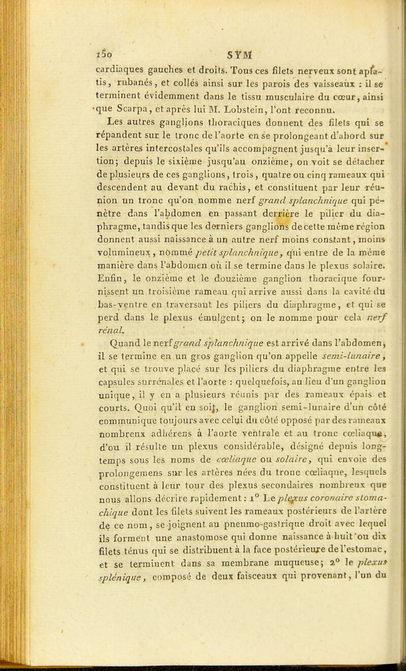 cardiaques gauches et droits. Tous ces filets nerveux sonf apfa- tis, rubanés, et collés ainsi sur les parois des vaisseaux : il se terminent évidemment dans le tissu musculaire du cœur, ainsi que Scarpa, et après lui M. Lobsteln, l'ont reconnu. Les autres ganglions tlioraciques donnent des filets qui se répandent sur le tronc de l'aorte en se prolongeant d'abord sur les artères intercostales qu'ils accompagnent jusqu'à leur inser- tion; depuis le sixième jusqu'au onzième, on voit se détacher de plusieurs de ces ganglions, trois, quatre ou cinq rameaux qui descendent au devant du rachis, et constituent par leur réu- nion un tronc qu'on nomme nerf grand splanchiiique qui pé- nètre dans l'abdomen en passant derrière le pilier du dia- phragme, tandis que les derniers ganglions de cette même région donnent aussi naissance à un autre nerf moins constant, moins volumineux , nOmmé petit splanchnlque, qui entre de la même manière dans l'abdomen où il se termine dans le plexus solaire. Enfin, le onzième et le douzième ganglion thoracique four- nissent un troisième rameau qui arrive aussi dans la cavité du bas-ventre en traversant, les piliers du diaphragme, et qui se perd dans le plexus émulgent; on le nomme pour cela nerf rénal. Quand le nerfg/«rtf/ splanchnique est arrivé dans l'abdomen, il se termine en un gros ganglion qu'on appelle semi-lunaire, et qui se trouve placé sur les piliers du diaphragme entre les capsules surrénales et l'aorte : quelquefois, au lieu d'un ganglion unique, il y en a plusieurs réunis par des rameaux épais et courts. Quoi qu'il en soif, le ganglion semi-lunaire d'un côté communique toujours avec celui du côté opposé par des rameaux nombreux adljérens à l'aorte ventrale et au tronc cœliaqu*, d'où il résulte un plexus considérable, désigné depuis long- temps sous les noms de cœliaque ou solaire, qui envoie des prolongemens sur les artères nées du tronc cœliaque, lesquels constituent à leur tour des plexus secondaires nombreux que nous allons décrire rapidement : i° Le plç^us coronaire stoma- chique dont les filets suivent les rameaux postérieurs de l'artère dç ce nom, se joignent au pneumo-gastrique droit avec lequel ils forment une anastomose qui donne naissance à huit'ou dix filets ténus qui se distribuent à la face postérieure de l'estomac, et se lerraiucnt dans sa membrane muqueuse; 2° le plexuf splénique, composé de deux faisceaux qui provenant, l'un du