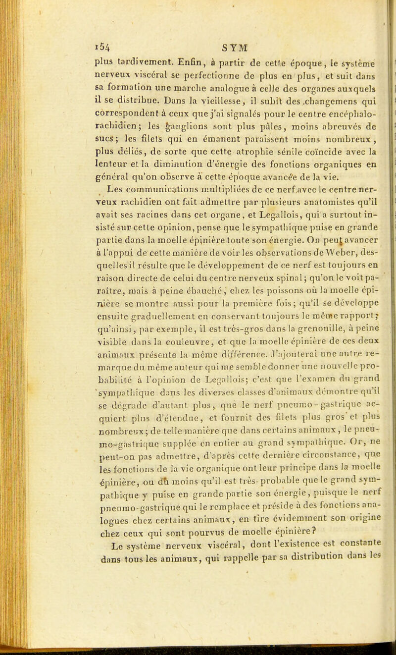 I »54 SYM plus tardivement. Enfin, à partir de cette époque, le système nerveux viscéral se perfectionne de plus en plus, et suit dans sa formation une marche analogue à celle des oi'ganes auxquels il se distribue. Dans la vieillesse, il subit des .cbangemcns qui correspondent à ceux que j'ai signales pour le centre encépbalo- racbidien; les Ganglions sont plus pâles, moins abreuvés de sucs; les filets qui en émanent paraissent moins nombreux, plus déliés, de sorte que cette atrophie sénile coïncide avec la lenteur et la diminution d'énergie des fonctions organiques en généi'al qu'on observe à cette époque avancé'e de la vie. Les communications multipliées de ce nerf.avec le centre ner- veux rachidien ont fait admettre par plusieurs analomistes qu'il avait ses racines dans cet organe, et Legallols, qui a surtout in- sisté sur cette opinion, pense que le sympatliique i)uise en grande partie dans la moelle cpinière toute son énergie. On peu^avancer à l'appui de celle manière de voir les observations de Weber, des- quelles il résulte que le développement de ce nerf est toujours en raison directe de celui du centre nerveux spinal ; qu'onle voit pa- raître, mais à peine ébauché, chez les poissons où la moelle épi- nière se montre aussi pour la première fois; qu'il se développe ensuite graduellement en conservant toujours le même rapport y qu'ainsi, par exemple, il est très-gros dans la grenouille, à peine visible dans la couleuvre, et que la moelle épinière de ces deux animaux présente la même différence. J'ajoulei-ai une antre re- marque du même auteur qui me semble donner une nouvelle pro- babilité à l'opinion de Legnllois; c'est que l'examen du grand sympathique dans les diverses classes d'animaux démontre qu'il se dégrade d'autant plus, que le nerf pneumo - gastrique ac- quiert plus d'étendue, et fournit des filets plus gros'et i)lus nombreux; de telle manière que dans certains animaux, le pneu- BjOr-gastrique supplée en entier au grand sympathique. Or, ne peut-on pas admettre, d'après celte dernière circonstance, que les fonctions de la vie organique ont leur principe dans la moelle épinière, ou dîi moins qu'il est très-probable que le grand sym- pathique y puise en grande partie son énergie, puisque le nerf pneumo-gastrique qui le remplace et préside à des fonctions ana- logues chez certains animaux, en tire évidemment son origine chez ceux qui sont pourvus de moelle épinière? Le système nerveux viscéral, dont l'existence est constante dans tous les animaux, qui rappelle par sa distribution dans les