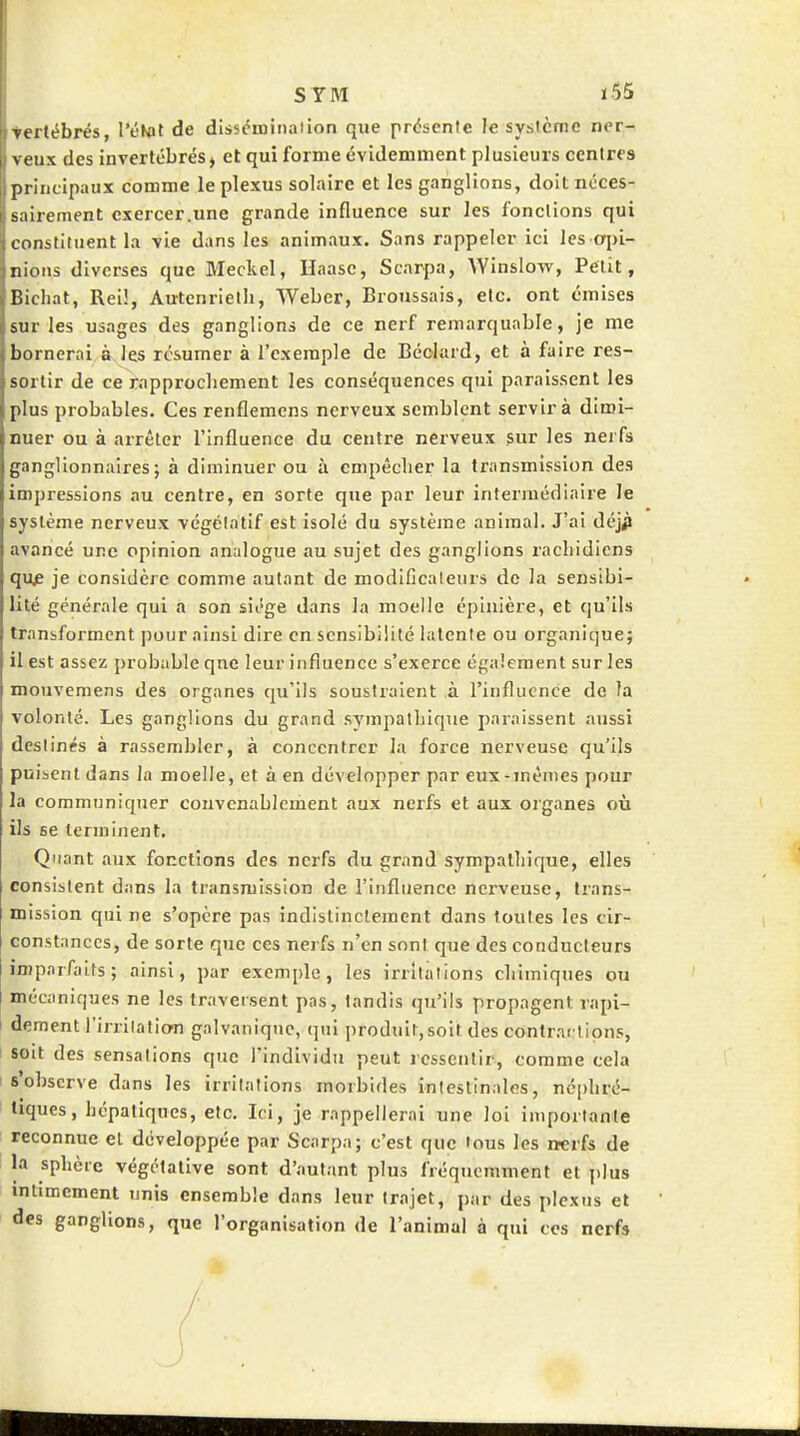 Tertébrés, l'tîKat de dlssoiuination que présente le système ner- veux des invertébrés, et qui forme évidemment plusieurs centres principaux comme le plexus solaire et les ganglions, doit ncces- s;iirement exercer.une grande influence sur les fondions qui constituent la vie dans les animaux. Sans rappeler ici les opi- nions diverses que Meckel, Haasc, Scarpa, Winslow, Petit, Bichat, Rei!, Autcnrielh, Weber, Broussais, etc. ont émises sur les usages des ganglions de ce nerf remarquable, je me bornerai à les résumer à l'exemple de Béolard, et à faire res- sortir de ce rapprochement les conséquences qui paraissent les plus probables. Ces renflemens nerveux semblent servir à dimi- nuer ou à arrêter l'Influence du centre nerveux sur les nerfs ganglionnaires; à diminuer ou à empêcher la transmission des impressions au centre, en sorte que par leur intermédiaire le système nerveux végétatif est isolé du système animal. J'ai ùéjfi avancé une opinion analogue au sujet des ganglions racliidicns quf je considère comme autant de modificateurs de la sensibi- lité générale qui a son siège dans la moelle épinière, et qu'ils transforment pour ainsi dire en sensibilité latente ou organique; il est assez probable qne leur influence s'exerce également sur les mouvemens des organes qu'ils soustraient à l'influence de la volonté. Les ganglions du grand sympathique paraissent aussi destinés à rassembler, à concentrer la force nerveuse qu'ils puiicnt dans la moelle, et à en développer par eux-mêmes pour la communiquer convenablement aux nerfs et aux organes où ils se terminent. Quant aux fonctions des nerfs du grand sympathique, elles consistent dans la transmission de l'influence nerveuse, trans- mission qui ne s'opère pas indistinctement dans toutes les cir- constances, de sorte que ces nerfs n'en sont que des conducteurs imparfaits; ainsi, par exemple, les irritations chimiques ou mécaniques ne les traversent pas, tandis qu'ils propagent rapi- dement l'irritation galvanique, qui produit,soit des contractions, soit des sensations que l'individu peut ressentir, comme cela s'observe dans les irritations morbides intestinales, néphré- tiques, hépatiques, etc. Ici, je rappellerai une loi importante reconnue et développée par Scarpa; c'est que tous les nerfs de la sphère végétative sont d'autant plus fréquemment et plus intimement unis ensemble dans leur trajet, par des plexus et des ganglions, que l'organisation de l'animal à qui ces nerfs 1