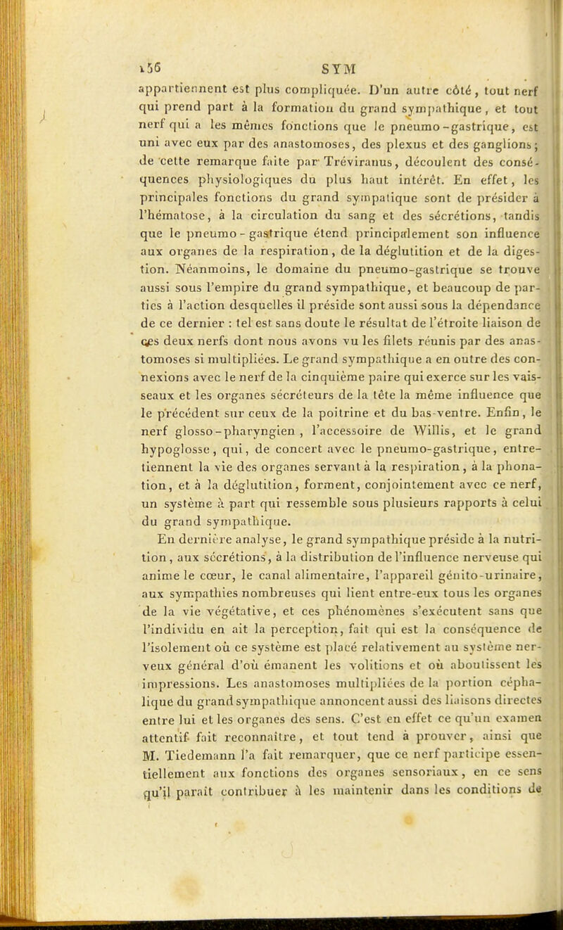 appartiennent est plus compliquée. D'un autre côté, tout nerf qui prend part à la formation du grand symjjathique, et tout nerf qui a les mêmes fonctions que le pneumo-gastrique, est uni avec eux par des anastomoses, des plexus et des ganglions; de celte remarque faite par Tréviranus, découlent des consé- quences physiologiques du plus haut intérêt. En effet, les principales fonctions du grand syinpaiiquc sont de présider à l'hématose, à la circulation du sang et des sécrétions, tandis que le pneumo - gastrique étend principalement son influence aux organes de la respiration, de la déglutition et de la diges- tion. Néanmoins, le domaine du pneumo-gastrique se trouve aussi sous l'empire du grand sympathique, et beaucoup de par- ties à l'action desquelles il préside sont aussi sous la dépendance de ce dernier : tel est sans doute le résultat de l'étroite liaison de Qps deux nerfs dont nous avons vu les filets réunis par des anas- tomoses si multipliées. Le grand sympathique a en outre des con- nexions avec le nerf de la cinquième paire qui exerce sur les vais- seaux et les organes sécréteurs de la tête la même influence que le précédent sur ceux de la poitrine et du bas-ventre. Enfin, le nerf glosso-pharyngien , l'accessoire de Willis, et le grand hypoglosse, qui, de concert avec le pneumo-gastrique, entre- tiennent la vie des organes servant à la respiration, à la phona- tion, et à la déglutition, forment, conjointement avec ce nerf, un système à part qui ressemble sous plusieurs rapports à celui du grand sympathique. En dernière analyse, le grand sympathique préside à la nutri- tion, aux sécrétions , à la distribution de l'influence nerveuse qui anime le cœur, le canal alimentaire, l'appareil géiiito-urinaire, aux sympathies nombreuses qui lient entre-eux tous les organes de la vie végétative, et ces phénomènes s'exécutent sans que l'individu en ait la perception, fait qui est la conséquence de l'isolement où ce système est placé relativement au système ner- veux général d'où émanent les volitions et où aboutissent les impressions. Les anastomoses multipliées de la portion cépha- lique du grand sympathique annoncent aussi des liaisons directes entre lui elles organes des sens. C'est eu effet ce qu'un examen attentif fait reconnaître, et tout tend à prouver, ainsi que M. Tiedemann l'a fait remarquer, que ce nerf participe essen- tiellement aux fonctions des organes sensoriaux, en ce sens qu'il paraît contribuer à les maintenir dans les conditions de