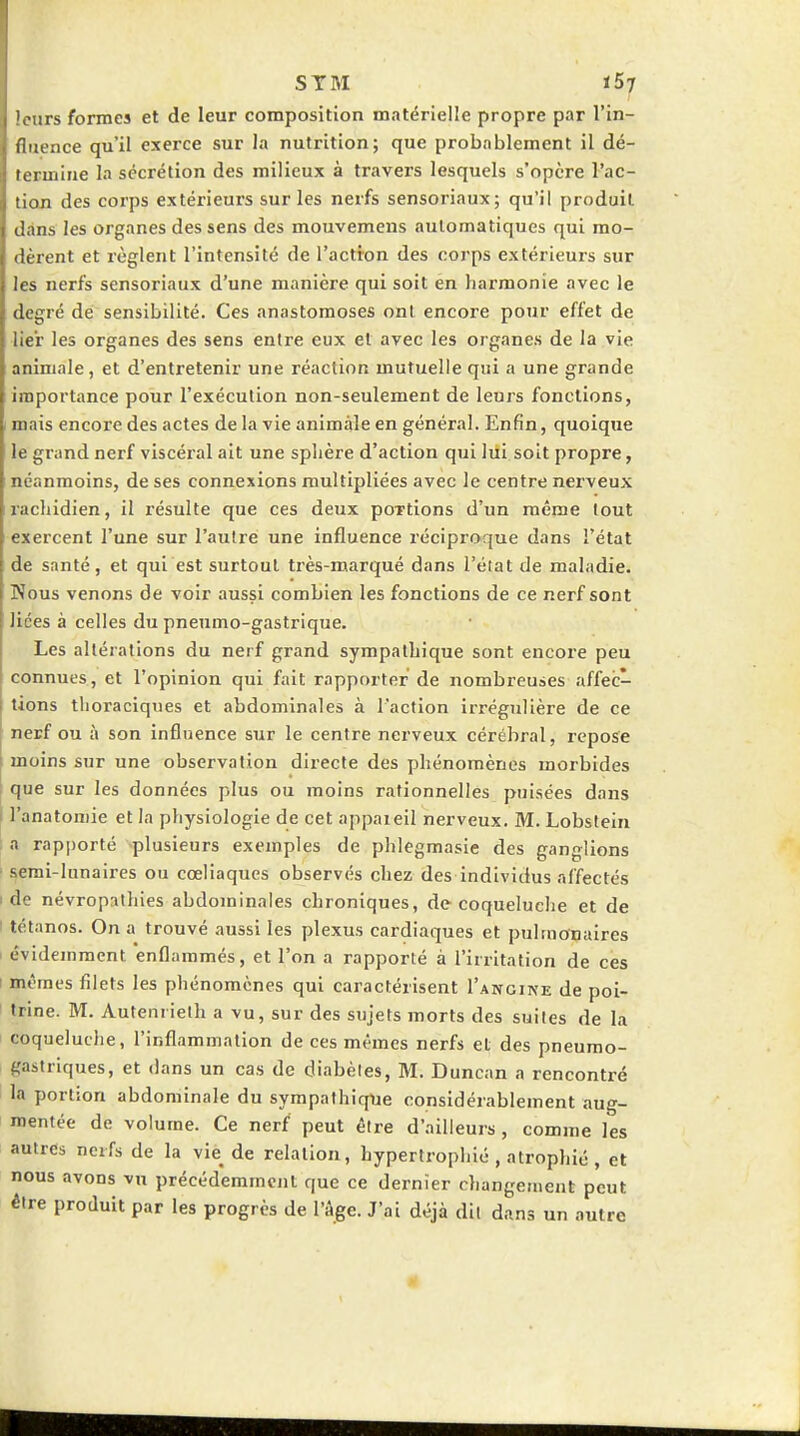 '. urs formes et de leur composition matérielle propre par l'in- unence qu'il exerce sur la nutrition; que probablement il dé- rcrmine la sécrétion des milieux à travers lesquels s'opère l'ac- tion des corps extérieurs sur les nerfs sensoriaux; qu'il produit dans les organes des sens des mouvemens automatiques qui mo- (Itzent et règlent l'intensité de l'actron des corps extérieurs sur les nerfs sensoriaux d'une manière qui soit én harmonie avec le degré dé sensibilité. Ces anastomoses ont encore pour effet de lier les organes des sens entre eux et avec les organes de la vie animale, et d'entretenir une réaction mutuelle qui a une grande importance pour l'exécution non-seulement de leurs fonctions, mais encore des actes de la vie animale en général. Enfin, quoique le grand nerf viscéral ait une sphère d'action qui lui soit propre, néanmoins, de ses connexions multipliées avec le centre nerveux rachidien, il résulte que ces deux portions d'un même tout exercent l'une sur l'autre une influence réciproque dans l'état de santé, et qui est surtout très-marqué dans l'état de maladie. Kous venons de voir aussi combien les fonctions de ce nerf sont lices à celles du pneumo-gastrique. I Les altérations du nerf grand sympathique sont encore peu I connues, et l'opinion qui fait rapporter de nombreuses affec- tions tlioraciques et abdominales à l'action irrégulière de ce nerf ou à son influence sur le centre nerveux cérébral, repose moins sur une observation directe des phénomènes morbides que sur les données plus ou moins rationnelles puisées dans 1 l'anatomie et la physiologie de cet appaieil nerveux. M. Lobstein ; a rapporté -plusieurs exemples de phlegmasie des ganglions ■ semi-lunaires ou cœliaques observés chez des individus affectés I de névropnlhies abdominales chroniques, de coqueluche et de I tétanos. On a trouvé aussi les plexus cardiaques et pulmonaires évidemment enflammés, et l'on a rapporté à l'irritation de ces I mêmes filets les phénomènes qui caractérisent l'ANCirfE de poi- trine. M. Autenrieth a vu, sur des sujets morts des suites de la coqueluche, l'inflammation de ces mêmes nerfs et des pneumo- gastriques, et dans un cas de diabètes, M. Duncan a rencontré la portion abdominale du sympathique considérablement aug- mentée de volume. Ce nerf peut être d'ailleurs , comme les autres nerfs de la vie de relation, hypertrophié , atrophié , et nous avons vu précédemment que ce dernier changement peut être produit par les progrès de l'âge. J'ai déjà dit dans un autre