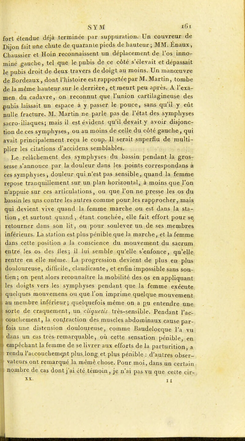 SYlM ifJi fort étendue déjà terminée par suppuration. Un couvreur de Dijon fait une chute de quarante pieds de hauteur; MM, Énaux, Chaussier et Hoin reconnaissent un déplacement de l'os inno- miné gauche, tel que le pubis de ce côté s'élevait et dépassait le pubis droit de deux travers de doigt au moins. Un manœuvre de Bordeaux, dont l'histoire est rapportée par M. Martin, tombe de la même hauteur sur le derrière, et meurt peu après. A l'exa- men du cadavre, on reconnut que l'union cartilagineuse des {)ubis laissait un espace à y passer le pouce, sans qu'il y eût nulle fracture. M. Martin ne parle pas de l'état des symphyses sacro-iliaques; mais il est évident qu'il devait y avoir disjonc- tion de ces symphyses, ou au moins de celle du côté gauche, qui avait principalement reçu le coup. Il serait superflu de multi- plier les citations d'accidens semblables. Le relâchement des symphyses du bassin pendant la gros- sesse s'annonce par la douleur dans les points correspondans à ces symphyses, douleur qui n'est pas sensible, quand la femme repose tranquillement sur un plan horizontal, à moins que l'on n'appuie sur ces arlîculations, ou que l'on ne presse les os du bassin les uns contre les autres comme pour les rapprocher, mais qui devient vive quand la femme marche ou est dans la sta- tion, et surtout quand, étant couchée, elle fait effort pour se retourner dans son lit, ou pour soulever un de ses membres inférieurs. La station est plus pénible que la marche, et la femme dans cette position a la conscience du mouvement du sacrum entre les os des îles; il lui semble qu'elle s'enfonce, qu'elle rentre en elle même. La progression devient de plus en plus douloureuse, difficile, claudicante, et enfin impossible sans sou- tien; on peut alors reconnaître la mobilité des qs en appliquant les doigts vers les symphyses pendant que la femme exécute quelques mouvemens ou que l'on imprime quelque mouvement au membre inférieur ; quelquefois même on a pu entendre une sorte de craquement, un cliquetis très-sensible. Pendant l'ac- couchement, la con.traction des muscles abdominaux cause par- fois une distension douloureuse, comme Baudelocque l'a vu I dans un cas très remarquable, où cette sensation pénible, en I empêchant la femme de se livrer aux efforts de la parturition, a I rendu l'accoucheme/it plus.long et plus pénible : d'autres obser- vateurs ont remarqué la même chose. Pour moi, dans un certain