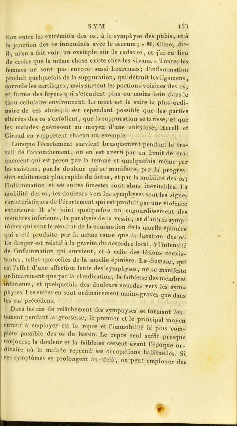 tion entre les extrémités des os, à la symphyse des pubis, et à la jonction des os innominés avec le sacrum ; « M. Cline, dit- il, m'en a fait voir un exemple sur le cadavre, et j'ai eu lieu de croire que la même chose existe chez les vivans, « Toutes lés femmes ne sont pas encore aussi heureuses; l'inflammation produit quelquefois de la suppuration, qui détruit les ligamens, corrode les cartilages, mais surtout les portions voisines des os, et forme des foyers qni s'étendent plus ou moins loin dans le tissu cellulaire environnant. La mort est la suite la plus ordi- naire de ces abcès; il est cependant possible que les parties altérées des os s'exfolient, que la suppuration se tarisse, et que tes malades guérissent au moyen d'une ankylose; Acrell et Giraud en rapportent chacun un exemple. . • i -; Lorsque l'écartement survient brusquement pendant le tra- vail de l'accouchement, on en est averti par un bruit de cra^ quement qui est perçu par la femme et quelquefois même par les assistons, parla douleur qui se manifeste, par la progres- sion subitement plus rapide du fœtus, et par la mobilité des 6s ; l'inflammation et ses suites funestes sont alors inévitables. La mobilité des os, les douleurs vers les symphyses sont les signes caractéristiques de l'écartement qui est produit par une violence extérieure. Il s'y joint quelquefois un engourdissement des membres inférieurs, la paralysie de la vessie, et d'autres symp- tômes qui sont le résultat de la commotion de la moelle épinière qui a été produite par la même cause que la luxation des os* Le danger est relatif a la gravité du désordre local, à l'intensité de l'inflammation qui survient, et à celle des lésions coexis- tantes, telles que celles de la moelle épinière, La diastase, qui est l'effet d' une affection lente des symphyses, ne se manifesté ordinairement que par la claudication, la faiblesse des membres inférieurs, et quelquefois des douleurs sourdes vers les sym- physes. Les suites en sont ordinairement moins graves que dans les cas précédens. Dans les cas de relâchement des symphyses se formant len- tement pendant la grossesse, le premier et le principal moyen cnratif à employer est le repos et l'immobilité la plus com- plète possible des os du bassin. Le repos seul suffit presque toujours; la douleur et la faiblesse cessent avant l'époque or- dinaire où la malade reprend ses occupations habituelles. Si symptômes se prolongent au-delà, on peut employer des ces