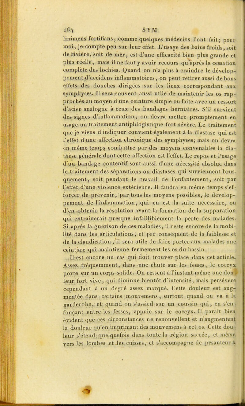 iG/, SYM liniuuens fortifians, comme quelques médecins l'ont fait; pour moi., je compte peu sur leur effet. L'usage des bains froids, soit de rivière, soit de mer, est d'une efficacité bien plus grande et plus réelle, mais il ne faut y avoir recours qu'après la cessation complète des locLies. Quand on n'a plus à craindre le dévelop- pement d'accidens inflammatoires, on peut retirer aussi de bons effets des douches dirigées sur les lieux correspondant aux symphyses. Il sera souvent aussi utile de maintenir les os rap- prochés au moyen d'une ceinture simple ou faite avec un ressort d'acier analogue à ceux des bandages herniaires. S'il survient des signes d'inflammation, on devra mettre promptement en usage un traitement antiphlogislique fort sévère. Le traitement que je viens d'indiquer convient également à la diastase qui est l'effet d'une affection chronique des symphyses; mais on devra cçi même temps combattre par des moyens convenables la dia- ihèse générale dont cette affection est l'effet. Le repos et l'usage d'un bandage çontentif sont aussi d'une nécessité absolue dans le. traitement des séparations ou diastases qui surviennent brus- quement, soit pendant le travail de l'enfantement, soit par l'effet d'une violence extérieure. Il faudra en même temps s'ef- forcer de prévenir, par tous les moyens possibles, le dévelop- pement de l'inflammation, qui en est la suite nécessaire, ou d'eu obtenir la résolution avant la formation de la suppuration qui entraînerait presque infailliblement la perte des malades- Si après la guérison de ces maladies, il reste encore de la mobi- lité dans les articulations, et par conséquent de la faiblesse et de la claudication , il sera utile de faire porter aux malades une ceiutiire qui maintienne fermement les os du bassin. Il est encore un cas qui doit trouver place dans cet article. Assez frcqtiemment, dans une chute sur les fesses, le coccyx, porte sur un corps solide. On ressent à l'instant même une dou- leur fort vive, qui diminue bientôt d'intensité, mais persévère cependant à un degré assez marqué. Cette douleur est aug- mentée dans certains mouvemens , surtout quand on va à la garderobe, et quand on s'assied sur un coussin qui, en s'en-? fonçant entre les fesses, appuie sur le coccyx. Il paraît bien évident (pie ces circonstances ne renouvellent et n'augmentent la douleur qu'en imprimant des mouvemens à cet os. Cette dou- leur s'étend quelquefois dans toute la région sacrée, et mêrac, vers les lombes et .les cuisses, et s'accompagne de pesanteur à # I