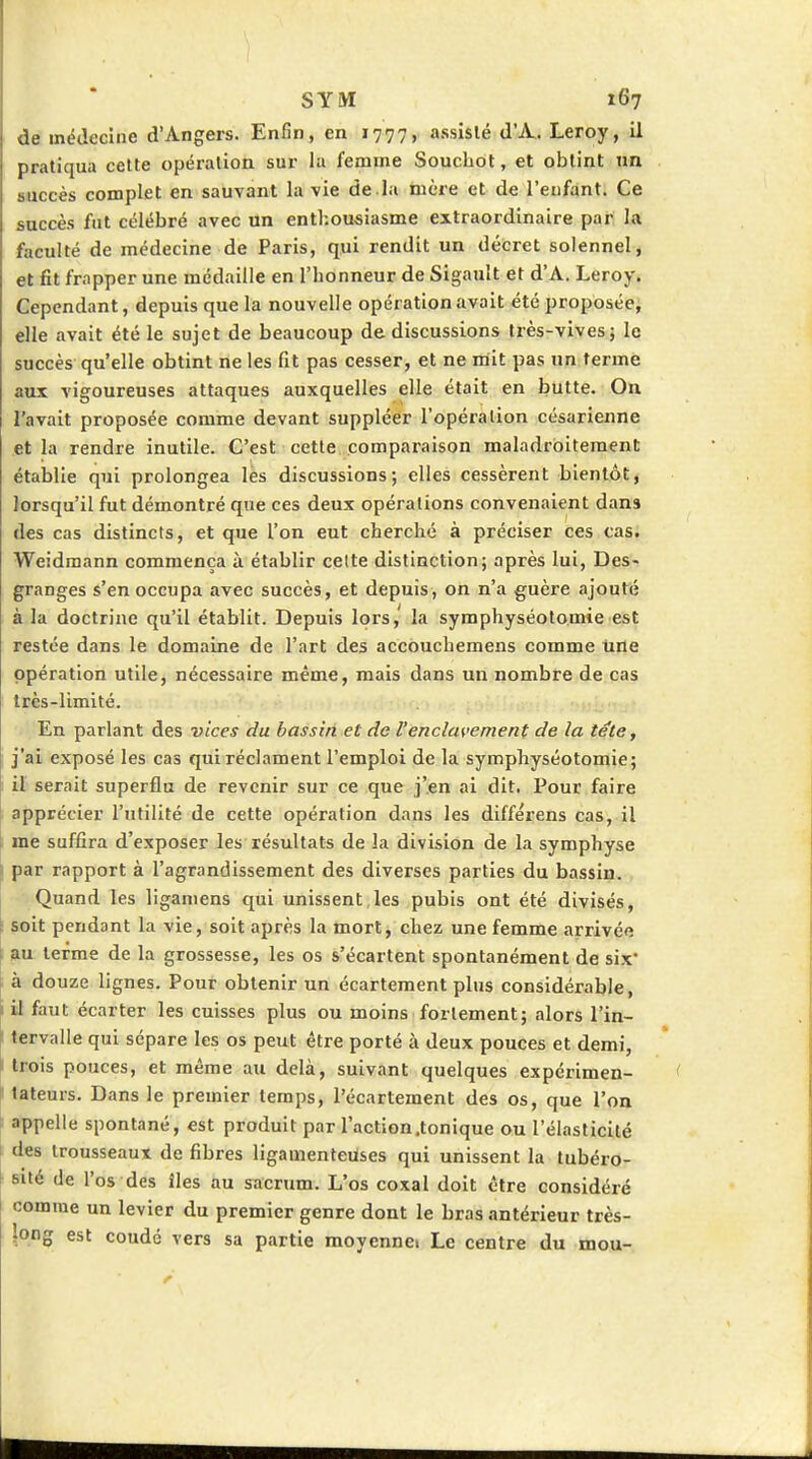 de médecine d'Angers. Enfin, en 1777, assisté d'A.. Leroy, il pratiqua cette opération sur la femme Soucliot, et obtint nn succès complet en sauvant la vie de la mère et de l'enfant. Ce succès fut célébré avec un enthousiasme extraordinaire par la faculté de médecine de Paris, qui rendit un décret solennel, et fit frapper une médaille en l'honneur de Sigault et d'A. Leroy. Cependant, depuis que la nouvelle opération avait été proposée, elle avait été le sujet de beaucoup de discussions très-vives 5 le succès qu'elle obtint ne les fit pas cesser, et ne mit pas un terme aux vigoureuses attaques auxquelles elle était en butte. On l'avait proposée comme devant suppléer l'opération césarienne et la rendre inutile. C'est cette comparaison maladroitement établie qui prolongea les discussions; elles cessèrent bientôt, lorsqu'il fut démontré que ces deux opérations convenaient dans des cas distincts, et que l'on eut cherché à préciser ces cas. Weidmann commença à établir celte distinction; après lui, Des- granges s'en occupa avec succès, et depuis, on n'a guère ajouté à la doctrine qu'il établit. Depuis lors, la symphyséotomie est restée dans le domaine de l'art des accouchemens comme une opération utile, nécessaire même, mais dans un nombre de cas Irès-limité. En parlant des vices du bassin et de l'enclavement de la téte, j'ai exposé les cas qui réclament l'emploi de la symphyséotomie; il serait superflu de revenir sur ce que j'en ai dit. Pour faire apprécier l'utilité de cette opération dans les différens cas, il me suffira d'exposer les résultats de la division de la symphyse par rapport à l'agrandissement des diverses parties du bassin. Quand les liganiens qui unissent,les pubis ont été divisés, \ soit pendant la vie, soit après la mort, chez une femme arrivée f au terme de la grossesse, les os s'écartent spontanément de six' à douze lignes. Pour obtenir un écartement plus considérable, I il faut écarter les cuisses plus ou moins fortement; alors l'in- ' tervalle qui sépare les os peut être porté à deux pouces et demi, t trois pouces, et même au delà, suivant quelques expérimen- tateurs. Dans le premier temps, l'écartement des os, que l'on t appelle spontané, est produit par l'action .tonique ou l'élasticité i des trousseaux de fibres ligamenteuses qui unissent la tubéro- i sité de l'os des îles au sacrum. L'os coxal doit être considéré comme un levier du premier genre dont le bras antérieur très- long est coudé vers sa partie moyennei Le centre du mou-