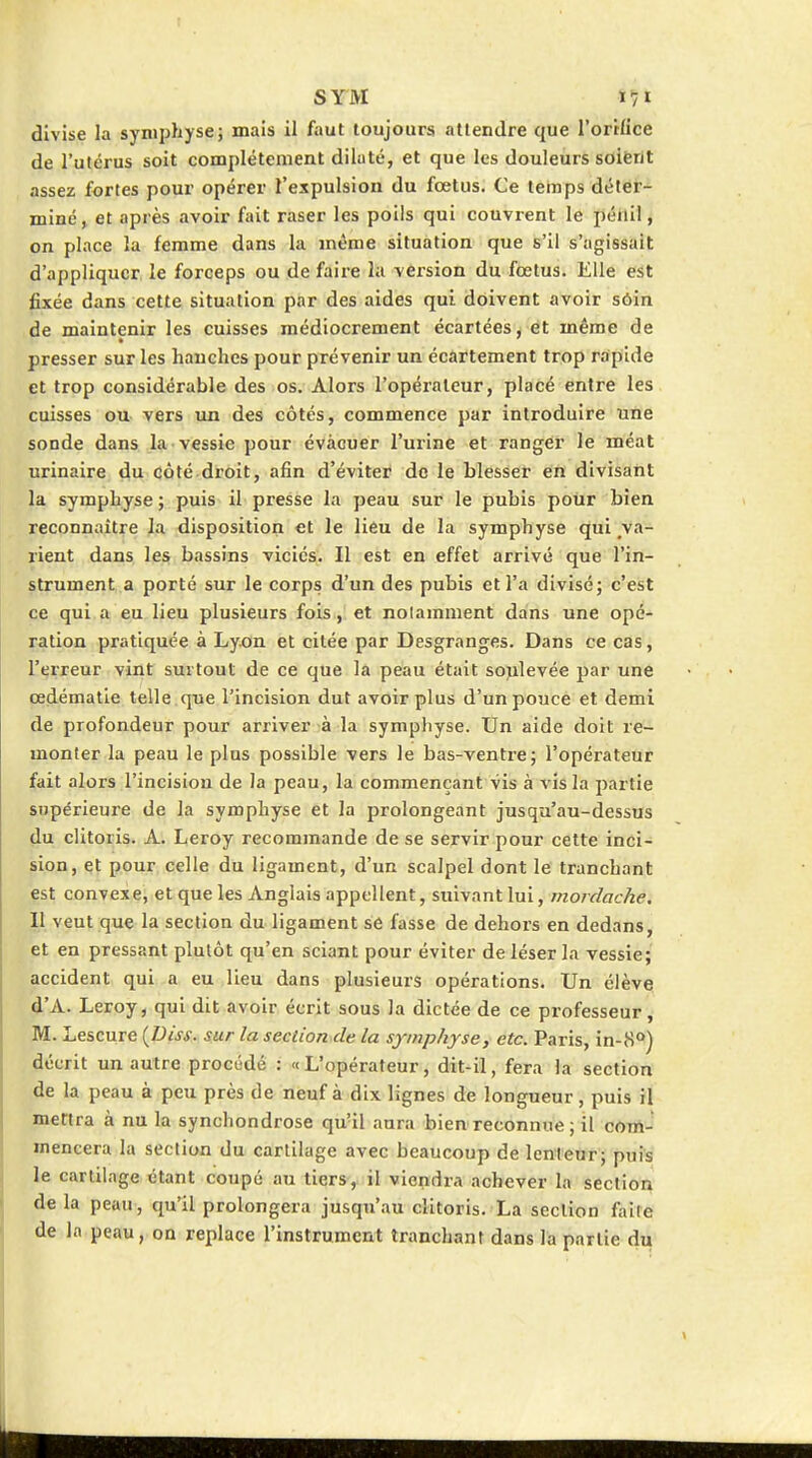 divise la symphyse; mais il faut toujours attendre que l'orrfice de l'utérus soit complètement dilaté, et que les douleurs soifent assez fortes pour opérer l'expulsion du fœtus. Ce temps déter- miné, et après avoir fait raser les poils qui couvrent le pénil, on place la femme dans la même situation que s'il s'agissait d'appliquer le forceps ou de faire la version du fœtus. Elle est fixée dans cette situation par des aides qui doivent avoir sôin de maintenir les cuisses médiocrement écartées y et même de presser sur les hauches pour prévenir un écartement trop rapide et trop considérable des os. Alors l'opérateur, placé entre les cuisses ou vers un des côtés, commence par introduire une sonde dans la vessie pour évacuer l'urine et ranger le méat urinaire du côté droit, afin d'éviter de le blesser en divisant la symphyse ; puis il presse la peau sur le pubis pour bien reconnaître la disposition et le lieu de la symphyse qui va- rient dans les bassins viciés. Il est en effet arrivé que l'in- strument a porté sur le corps d'un des pubis et l'a divisé; c'est ce qui a eu lieu plusieurs fois, et noiamment dans une opé- ration pratiquée à Lyon et citée par Desgranges. Dans ce cas, l'erreur vint surtout de ce que la peau était sojilevée par une œdématle telle que l'incision dut avoir plus d'un pouce et demi de profondeur pour arriver à la symphyse. Un aide doit re- monter la peau le plus possible vers le bas-ventre; l'opérateur fait alors l'incision de la peau, la commençant vis à vis la partie supérieure de la symphyse et la prolongeant jusqu'au-dessus du clitoris. A. Leroy recommande de se servir pour cette inci- sion, et pour celle du ligament, d'un scalpel dont le tranchant fst convexe; et que les Anglais appellent, suivant lui, mordache. Il veut que la section du ligament se fasse de dehors en dedans, et en pressant plutôt qu'en sciant pour éviter de léser la vessie; accident qui a eu lieu dans plusieurs opérations. Un élève d'A. Leroy, qui dit avoir écrit sous la dictée de ce professeur, M. Lescure {Biss. sur la section de la symphyse, etc. Paris, in-8<*) décrit un autre procédé : «L'opérateur, dit-Il, fera la section de la peau à peu près de neuf à dix lignes de longueur, puis il mettra à nu la synchondrose qu'il aura bien'reconnue ; il com- mencera la section du cartilage avec beaucoup de lenteur; puis le cartilage étant coupé au tiers, il viendra achever la section de la peau, qu'il prolongera jusqu'au clitoris. La section faite de la peau, on replace l'instrument tranchant dans la partie du