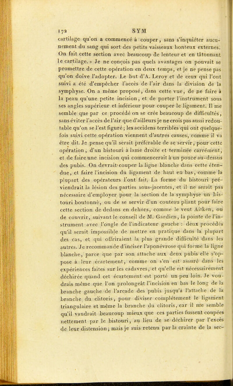 17» SYM cartilage qu'on a commencé à couper, sans s'inquiéter aucu- nement du sang qui sort des petits vaisseaux }ionleux externes. On fait cette section avec beaucoup de lenteur et en tâtonnant le cartilage. « Je ne conçois pas quels avantages on pouvait se promettre de cette opération en deux temps, et je ne pense pas qu'on doive l'adopter. Le but d'A. Leroy et de ceux qui l'ont suivi a été d'empêcher l'accès de l'air dans la division de la symphyse. On a même proposé, dans cette vue, de ne faire à la peau qu'une petite incision, et de porter l'instrument sons ses angles supérieur et inférieur pour couper le ligament. Il me semble que par ce procédé on se crée beaucoup de difficultés, sans éviter l'accès de l'air que d'ailleurs je ne crois pas aussi redou- table qu'on se l'est figuré ; les accidens terribles qui ont quelque- fois suivi cette opération viennent d'autres causes, comme il va être dit. Je pense qu'il serait préférable de se servir, pour cette opération, d'un bistouri à lame droite et terminée carrément, et de faire une incision qui commencerait à un pouce au-dessus des pubis. On devrait-couper la ligne blanche dans cette éten- due, et faire l'incision du ligament de haut en bas, comme la plupart des opérateurs l'ont fait. La forme du bistouri pré- viendrait la lésion des parties sous-jacentes, et il ne serait pas nécessaire d'employer pour la section de la symphyse un bis- touri boutonné, ou de se servir d'un couteau pliant pour faire cette section de dedans en dehors, comme le veut Aitken, ou de couvrir, suivant le conseil de M. Gardien, la pointe de l'in- strument avec l'ongle de l'indicateur gauche : deux procédés qu'il serait impossible de mettre en pratique dans la plupart des cas, et qui offriraient la plus grande difficulté dans les autres. Je recommande d'inciser l'aponévrose qui forme la ligne blanche, parce que par son attache aux deux pubis elle s'op- pose à leur écartement, comme on s'en est assuré dans les expériences faites sur les cadavres, et qu'elle est nécessairement déchirée quand cet écartement est porté un peu loin. .Te vou- drais même que l'on pi-olongeât l'incision en bas le long de la branche gauche de l'arcade des pubis jusqu'à l'attache de la branche du clitoris, pour diviser complètement le ligament triangulaire et même la branche du clitoris, car il me semble qu'il vaudrait beaucoup mieux que ces parties fussent coupées nettement par le bistouri, au lieu de se déchirer par l'excès de leur distension ; mais je suis retenu par la crainte de la sec-