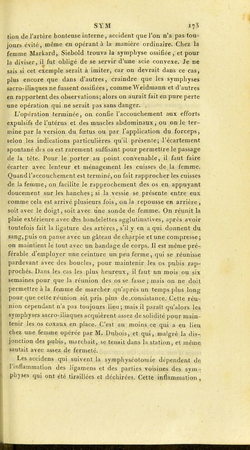 tion de l'artère honteuse interne, accident que l'on n'a pas tou- jours évité, même en opérant à la manière ordinaire. Chez la femme Markard, Siebold trouva la symphyse ossifiée, et pour la diviser, il fut obligé de se servir d'une scie convexe. Je ne sais si cet exemple serait à imiter, car on devrait dans ce cas, plus encore que dans d'autres, craindre que les symphyses sacro-iliaques ne fussent ossifiées, comme Weidraann et d'autres en rapportent des observations; alors on aurait fait eu pure perte ■une opération qui ne serait pas sans danger. . L'opération terminée, on confie l'accouchement aux efforts expulsifs de l'utérus et des muscles abdominaux , ou on le ter- mine par la version du fœtus ou par l'application du forceps, selon les indications particulières qu'il présente; l'écartement spontané d( s os est rarement suffisant pour permettre le passage de la tète. Pour le porter au point convenable, il faut faire écarter avec lenteur et ménagemeiit les cuisses de. la femme. Quand l'accouchement est terminé, on fait rapprocher les cuisses de la femme, on facilite le rapprochement des os en appuyant doucement sur les hanches; si la vessie se présente entre eux comme cela est arrivé plusieurs fois, on la repousse en arrière, soit avec le doigt, soit avec line sonde de femme. On réunit la plaie extérieure avec d'es bandelettes agglutinatives, après avoir toutefois fait la ligature des artères, s'il y en a qui donnent du sang, puis on panse avec un gâteau de charpie et une compresse; on maintient le tout avec un bandage de corps. 11 est même pré- férable d'employer une ceinture un peu ferme, qui se réunisse pardevant avec des boucles, pour maintenir les os pubis rap- prochés. Dans les cas les plus heureux, il faut un mois ou six semaines pour que la réunion des os se tasse ; mais on ne doit permettre à la femme de marcher qu'après un temps plus long pour que celle réunion ait pris plus de .consistance. Celte réu- nion cependant n'a pas toujours lieu ; mais il parait qu'alors les symphyses sacro-iliaques acquièrent assez de solidité pour main- tenir les os coxaux en place. C'est au moins ce qui a eu lieu chez une femme opérée par M. Dubois, et qui, malgré la dis- jonction des pubis, marchait, se tenait dans la station, et même sautait avec assez de fermeté. Les accidens qui suivent la syraphyséolomie dépendent de l'inflainmation des ligamens et des parties voisines des sym- physes qui ont été tiraillées et déchirées. Celte inflammation ,