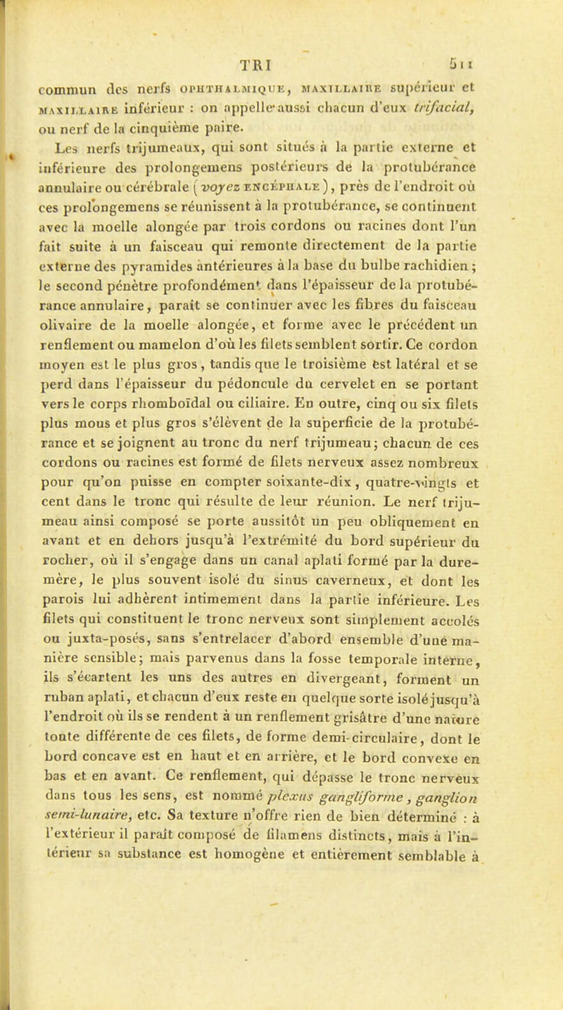 TRI 5«i commun des nerfs oi'hthalmique, maxillaire supérieur et MAXILLAIRE inférieur : on appelle*aussi chacun d'eux trifacial, ou nerf de la cinquième paire. Les nerfs trijumeaux, qui sont situés à la partie externe et inférieure des prolongemens postérieui's de la protubérance annulaire ou cérébrale ( voyez encéphale ), près de l'endroit où ces prolongemens se réunissent à la protubérance, se continuent avec la moelle alongée par trois cordons ou racines dont l'un fait suite à un faisceau qui remonle directement de la partie externe des pyramides antérieures à la base du bulbe rachidien ; le second pénètre profondémen; dans l'épaisseur delà protubé- rance annulaire, paraît se continuer avec les fibres du faisceau olivaire de la moelle alongée, et forme avec le précédent un renflement ou mamelon d'où les filets semblent sortir. Ce cordon moyen est le plus gros , tandis que le troisième est latéral et se perd dans l'épaisseur du pédoncule du cervelet en se portant vers le corps rhomboïdal ou ciliaire. En outre, cinq ou six filets plus mous et plus gros s'élèvent de la superficie de la protubé- rance et se joignent au tronc du nerf trijumeau j chacun de ces cordons ou racines est formé de filets nerveux assez nombreux pour qu'on puisse en compter soixante-dix, quatre-vingts et cent dans le tronc qui résulte de leur réunion. Le nerf triju- meau ainsi composé se porte aussitôt un peu obliquement en avant et en dehors jusqu'à l'extrémité du bord supérieur du rocher, où il s'engage dans un canal aplati formé parla dure- mère, le plus souvent isolé du sinus caverneux, et dont les parois lui adhèrent intimement dans la partie inférieure. Les filets qui constituent le tronc nerveux sont simplement accolés ou juxta-posés, sans s'entrelacer d'abord ensemble d'une ma- nière sensible; mais parvenus dans la fosse temporale interne, ils s'écartent les uns des autres en divergeant, forment un ruban aplati, et chacun d'eûx reste eu quelque sorte isolé jusqu'à l'endroit où ils se rendent à un renflement grisâtre d'une nai«re toute différente de ces filets, de forme demi-circulaire, dont le bord concave est en haut et en arrière, et le bord convexe en bas et en avant. Ce renflement, qui dépasse le tronc nervèux dans tous les sens, est noramé plexus gangliforme, ganglion semi-lunaire, etc. Sa texture n'offre rien de bien déterminé : à l'extérieur il parait composé de lilamens distincts, mais à l'in- térieur sa substance est homogène et entièrement semblable à