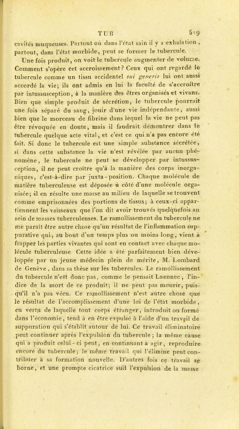 ca\ilés muqueuses. Piirtout où dans IVîfat sain il y a exhalation ,. partout, dans l'état morbide, peut se former le tubercule. Une fois produit, on voit le tubercule augmenter de volume. Comment s'opère cet accroissement ? Ceux qui ont regardé le tubercule comme un tissu accidentel sui generis lui ont aussi accordé la vie; ils ont admis en lui la faculté de s'accroilre par intussusception, à la manière des «itres organisés et vivans. Bien què simple produit de sécrétion, le tubercule pourrait une fois séparé du sang, jouir d'une vie indépendante, aussi bien que le morceau de fibrine dans lequel la vie ne peut pas être révoquée en doute, mais il faudrait, démontrer dans \e tubercule quelque acte vital, et c'est ce qui n'a pas encore été fait. Si donc le tubercule est une simple substance sécrétée, si dans cette substance la vie n'est révélée par aucun phé- nomène , le tubercule ne peut se développer par intussus- ception, il ne peut croître qu'à la manière des corps inorga- niques, c'est-à-dire par juxta - position. Chaque molécule de matière tuberculeuse est déposée à côté d'une molécule orga- nisée; il en résulte une masse au milieu de laquelle se trouvent comme emprisonnées des portions de tissus; à ceux-ci appar- tiennent l'es vaisseaux que l'on dit avoir trouvés quelquefois au sein de masses tuberculeuses. Le ramollissement du tubercule ne me paraît être autre chose qu'un résultat de l'inflammation sup- purative qui^ au bout d'un temps plus ou moins long, vient à frapper les parties vivantes qui sont en contact avec chaque mo- lécule tuberculeuse Cette idée a été parfaitement bien déve- loppée par un jeune médecin plein de mérite, M. Lombard de Genève , dans sa thèse sur les tubercules. Le ramollissement du tiibercule n'est donc pas, comme le pensait Laenncc , l'in- dice de la mort de ce produit; il ne peut pas mriurir, puis- qu'il n'a pas vécu. Ce ramollissement n'est autre chose que le résultat de l'accomplissement d'une loi de l'état morbide, en vertu de laquelle tout corps étranger, introduit ou formé dans l'éconoitie, tend à en être expulsé Ji l'aide d'un travail de suppuration qui s'établit autour de lui. Ce travail éliminatoire peut continuer après l'expulsion du tubercule ; la même cause qui a produit celui-ci peut, en continuant à agir, reproduire éhtofé Au tubercule; le même travail qui l'élimine peut con- tribuer à sa formation nouvelle. D'autres fois ce travail borne, et une prompte cicatrice suit l'expulsion de la masse \