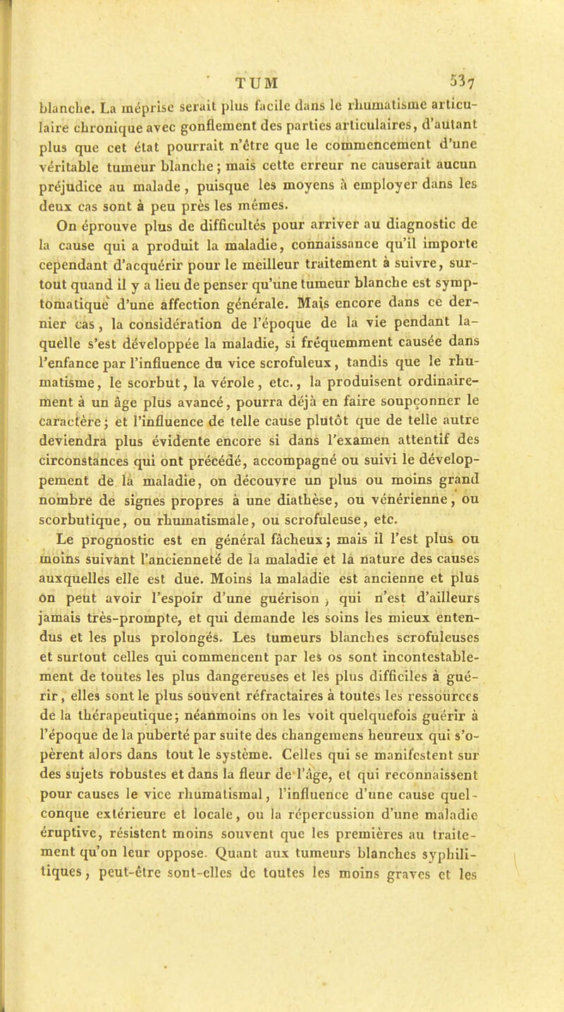 blanclie. La méprise serait plus facile dans le rhumatisme articu- laire chronique avec gonflement des parties articulaires, d'autant plus que cet état pourrait n'être que le commencement d'une véritable tumeur blanche ; mais cette erreur ne causerait aucun préjudice au malade , puisque les moyens à employer dans les deux cas sont à peu près les mêmes. On éprouve plus de difficultés pour arriver au diagnostic de la cause qui a produit la maladie, connaissance qu'il importe cependant d'acquérir pour le meilleur traitement à suivre, sur- tout quand il y a lieu de penser qu'iine tumeur blanche est symp- tomatique d'une affection générale. Mais encore dans ce der- nier cas, la considération de l'époque de la vie pendant la- quelle s'est développée la maladie, si fréquemment causée dans l'enfance par l'influence du vice scrofuleux, tandis que le rhu- matisme, le scorbut, la vérole, etc., la produisent ordinaire- ment à un âge plus avancé, pourra déjà en faire soupçonner le caractère; et l'influence de telle cause plutôt que de telle autre deviendra plus évidente encore si dans l'examen attentif des circonstances qui ont précédé, accompagné ou suivi le dévelop- pement de là maladie, on découvre un plus ou moins grand nombre de signes propres à une diathèse, ou vénérienne, ou scorbutique, ou rhumatismale, ou scrofuleuse, etc. Le prognostic est en général fâcheux ; mais il l'est plus ou moins suivant l'ancienneté de la maladie et la nature des causes auxquelles elle est due. Moins la maladie est ancienne et plus on peut avoir l'espoir d'une guérison -, qui n'est d'ailleurs jamais très-prompte, et qui demande les soins les mieux enten- dus et les plus prolongés. Les tumeurs blanches scrofuleuses et surtout celles qui commencent par les os sont incontestable- ment de toutes les plus dangereuses et les plus difficiles à gué- rir , elles sont le plus souvent réfractaires à toutes les ressources de la thérapeutique; néanmoins on les voit quelquefois guérir à l'époque de la puberté par suite des changemens heureux qui s'o- pèrent alors dan.s tout le système. Celles qui se manifestent sur des sujets robustes et dans la fleur de l'âge, et qui reconnaissent pour causes le vice rhumatismal, l'influence d'une cause quel- conque extérieure et locale, ou la répercussion d'une maladie éruptivc, résistent moins souvent que les premières au traite- ment qu'on leur oppose. Quant aux tumeurs blanches syphili- tiques , peut-être sont-elles de toutes les moins graves et les