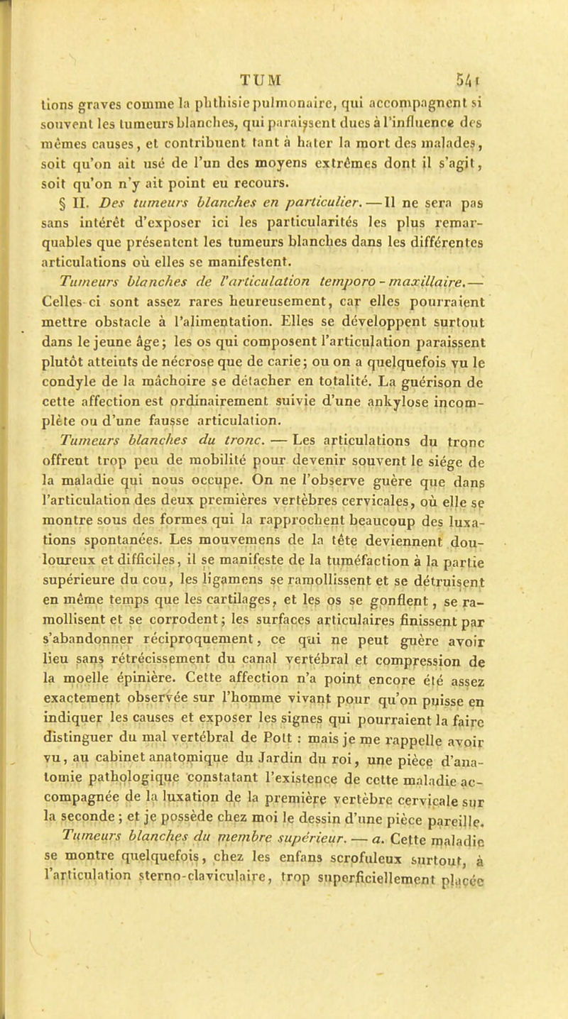 lions graves comme la plithisie pulmonaire, qui accompagnent si souvent les tumeurs blanches, qui paraissent dues à l'influence des mêmes causes, et contribuent tant à haler la mort des malades, soit qu'on ait usé de l'un des moyens extrêmes dont il s'agit, soit qu'on n'y ait point eu recours. § II. Des tumeurs blanches en particulier.—Il ne sera pas sans intérêt d'exposer ici les particularités les plus remar- quables que présentent les tumeurs blanches dans les différentes articulations où elles se manifestent. Tumeurs blanches de l'articulation temporo - maxillaire.— Celles ci sont assez rares heureusement, cay elles pourraient mettre obstacle à l'alimentation. Elles se développent surtout dans le jeune âge; les os qui composent l'articulation paraissent plutôt atteints de nécrose que de carie; ou on a quelquefois vu le condyle de la mâchoire se détacher en totalité. La guérison de cette affection est ordinairement suivie d'une ankylose incom- plète ou d'une fausse articulation. Tumeurs blanches du tronc. — Les aj-ticulalions du trqnc offrent trop peu de mobilité pour devenir souvent le siège de la maladie qui nous occupe. On ne l'observe guère que dans l'articulation des deux premières vertèbres cervicales, oii elle sp montre sous des formes qui la rapprochent beaucoup des luxa- tions spontanées. Les mouvemens de la tête deviennent dou- loureux et difficiles, il se manifeste de la tuméfaction à la partie supérieure du cou, les ligamens se ramollissent et se détruisent en même ternps que les cartilages, et le? os se gonflent, se ra- moUisent et se corrodent ; les surfaces articulaires finissent par s'abandonner réciproquement, ce qui ne peut guère avoir lieu sans rétrécissement du canal vertébral et compression de la moelle épinière. Cette affection n'a point encore été assez exactement observée sur l'homme vivant pour qu'on puisse en indiquer les causes et exposer les signes qui pourraient la faire distinguer du mal vertébral de Pott : mais je me rappelle avoir vu, au cabinet anfitomique du Jardin du roi, upe pièce d'ana- lomie pathologique co^8talant l'existence de cette maladie ac- compagnée de la luxation de la première vertèbre cervicale sqr la seconde ; et je possède chez moi le dessin d'une pièce pareille. Tumeurs blanchçs du piembre supérieur. — a. Cette maladie se montre quelquefois, chez les enfans scrpfuleux surtout, à l'articulation sterno-claviculaire, trop snperjficiellemenl placée