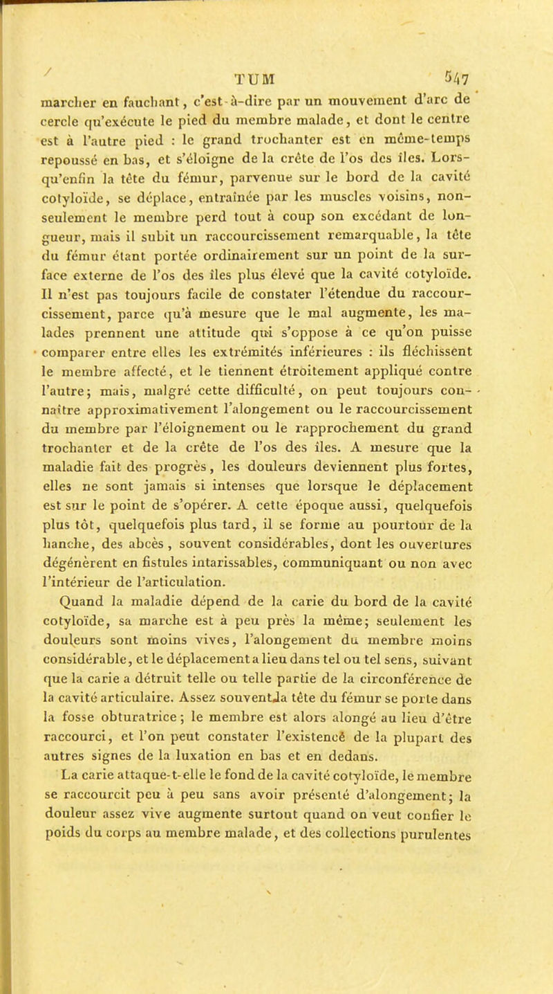 marcher en fauchant, c'est-à-dire par un mouvement d'arc de cercle qu'exécute le pied du membre malade, et dont le centre est à l'autre pied : le grand trochanter est en même-temps repoussé en bas, et s'éloigne de la crête de l'os des îles. Lors- qu'enfin la tête du fémur, parvenut sur le bord de la cavité colyloïde, se déplace, entraînée par les muscles voisins, non- seulement le membre perd tout à coup son excédant de lon- gueur, mais il subit un raccourcissement remarquable, la tête du fémur étant portée ordinairement sur un point de la sur- face externe de l'os des îles plus élevé que la cavité cotyloïde. Il n'est pas toujours facile de constater l'étendue du raccour- cissement, parce qu'à mesure que le mal augmente, les ma- lades prennent une attitude qiti s'oppose à ce qu'on puisse comparer entre elles les extrémités inférieures : ils fléchissent le membre affecté, et le tiennent étroitement appliqué contre l'autre; mais, malgré cette difficulté, on peut toujours con- naître approximativement l'alongement ou le raccourcissement du membre par l'éloignement ou le rapprochement du grand trochanter et de la crête de l'os des îles. A mesure que la maladie fait des progrès, les douleurs deviennent plus fortes, elles ne sont jamais si intenses que loi'sque le déplacement est sur le point de s'opérer. A. cette époque aussi, quelquefois plus tôt, quelquefois plus tard, il se forme au pourtour de la hanche, des abcès, souvent considérables, dont les ouvertures dégénèrent en fistules intarissables, communiquant ou non avec l'intérieur de l'articulation. Quand la maladie dépend de la carie du bord de la cavité cotyloïde, sa marche est à peu près la même; seulement les douleurs sont moins vives, l'alongement du membre moins considérable, et le déplacement a lieu dans tel ou tel sens, suivan t que la carie a détruit telle ou telle partie de la circonférence de la cavité articulaire. Assez souventJa tête du fémur se porte dans la fosse obturatrice ; le membre est alors alongé au lieu d'être raccourci, et l'on peut constater l'existenoè de la plupart des autres signes de la luxation en bas et en dedans. La carie attaque-t-elle le fond de la cavité cotyloïde, le membre se raccourcit peu à peu sans avoir présenté d'alongement j la douleur assez vive augmente surtout quand on veut confier le poids du corps au membre malade, et des collections purulentes