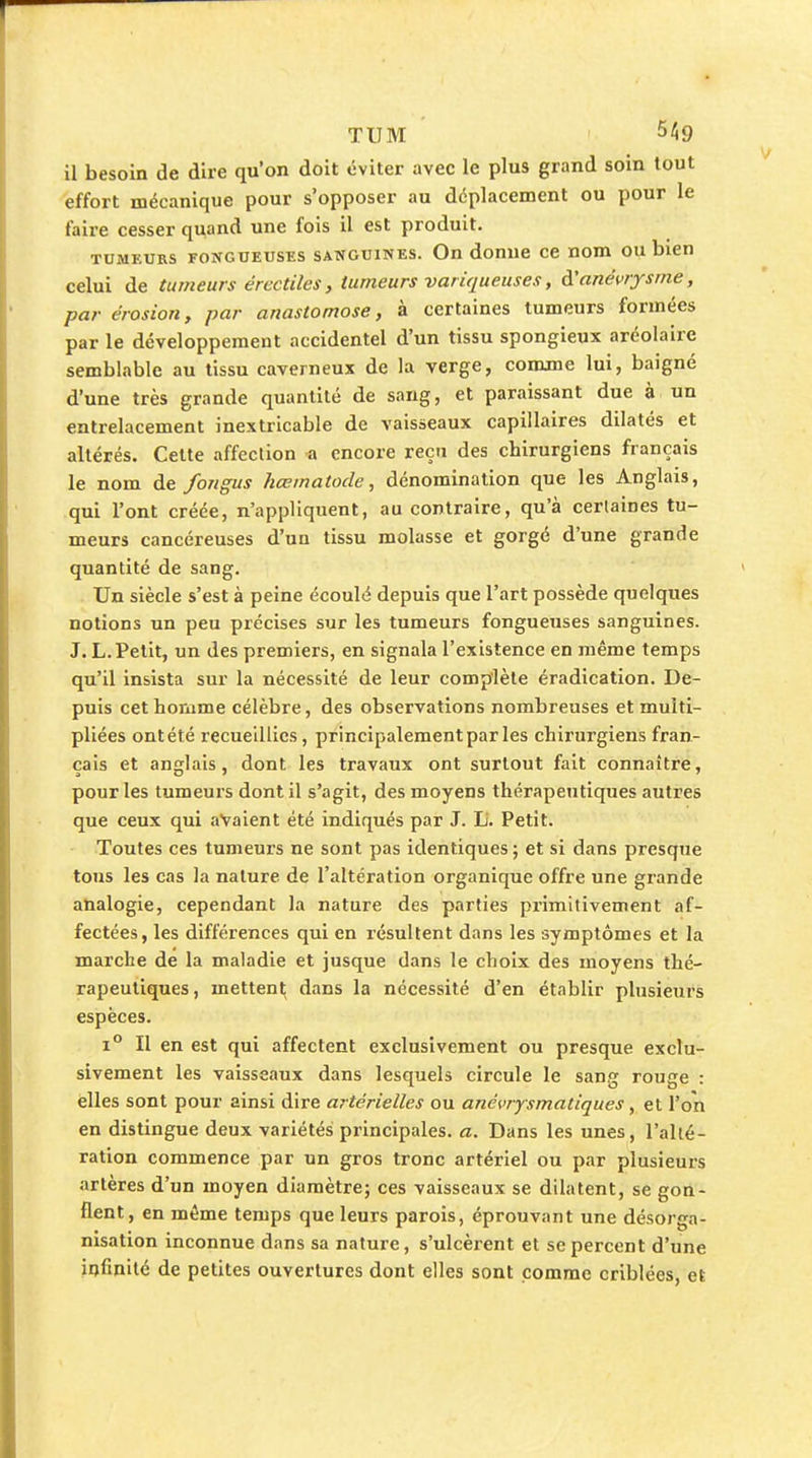 TUM 11 besoin de dire qu'on doit éviter avec le plus grand soin tout effort mécanique pour s'opposer au déplacement ou pour le faire cesser quand une fois il est produit. TUMEURS FONGUEUSES SANGUINES. On domic cB nom ou bien celui de tumeurs érectiles, tumeurs variqueuses, à'anévrysme, par érosion, par anastomose, à certaines tumeurs formées par le développement accidentel d'un tissu spongieux aréolairc semblable au tissu caverneux de la verge, comme lui, baigné d'une très grande quantité de sang, et paraissant due à un entrelacement inextricable de vaisseaux capillaires dilatés et altérés. Celte affection a encore reçu des chirurgiens français le nom de fongus hœmatode, dénomination que les Anglais, qui l'ont créée, n'appliquent, au contraire, qu'à certaines tu- meurs cancéreuses d'un tissu molasse et gorgé d'une grande quantité de sang. Un siècle s'est à peine écoulé depuis que l'art possède quelques notions un peu précises sur les tumeurs fongueuses sanguines. J. L. Petit, un des premiers, en signala l'existence en même temps qu'il insista sur la nécessité de leur complète éradication. De- puis cethoriime célèbre, des observations nombreuses et multi- pliées ont été recueillies, principalement par les chirurgiens fran- çais et anglais, dont les travaux ont surtout fait connaître, pour les tumeurs dont il s'agit, des moyens thérapeutiques autres que ceux qui avaient été indiqués par J. Li. Petit. Toutes ces tumeurs ne sont pas identiques; et si dans presque tous les cas la nature de l'altération organique offre une grande analogie, cependant la nature des parties primitivement af- fectées, les différences qui en résultent dans les symptômes et la marche de la maladie et jusque dans le choix des moyens thé- rapeutiques, mettent dans la nécessité d'en établir plusieurs espèces. 1° Il en est qui affectent exclusivement ou presque exclu- sivement les vaisseaux dans lesquels circule le sang rouge : elles sont pour ainsi dire artérielles ou anévrysmatiques, et l'on en distingue deux variétés principales, a. Dans les unes, l'alté- ration commence par un gros tronc artériel ou par plusieurs artères d'un moyen diamètre; ces vaisseaux se dilatent, se gon- flent, en même temps que leurs parois, éprouvant une désorga- nisation inconnue dans sa nature, s'ulcèrent et se percent d'une infinité de petites ouvertures dont elles sont comme criblées, et